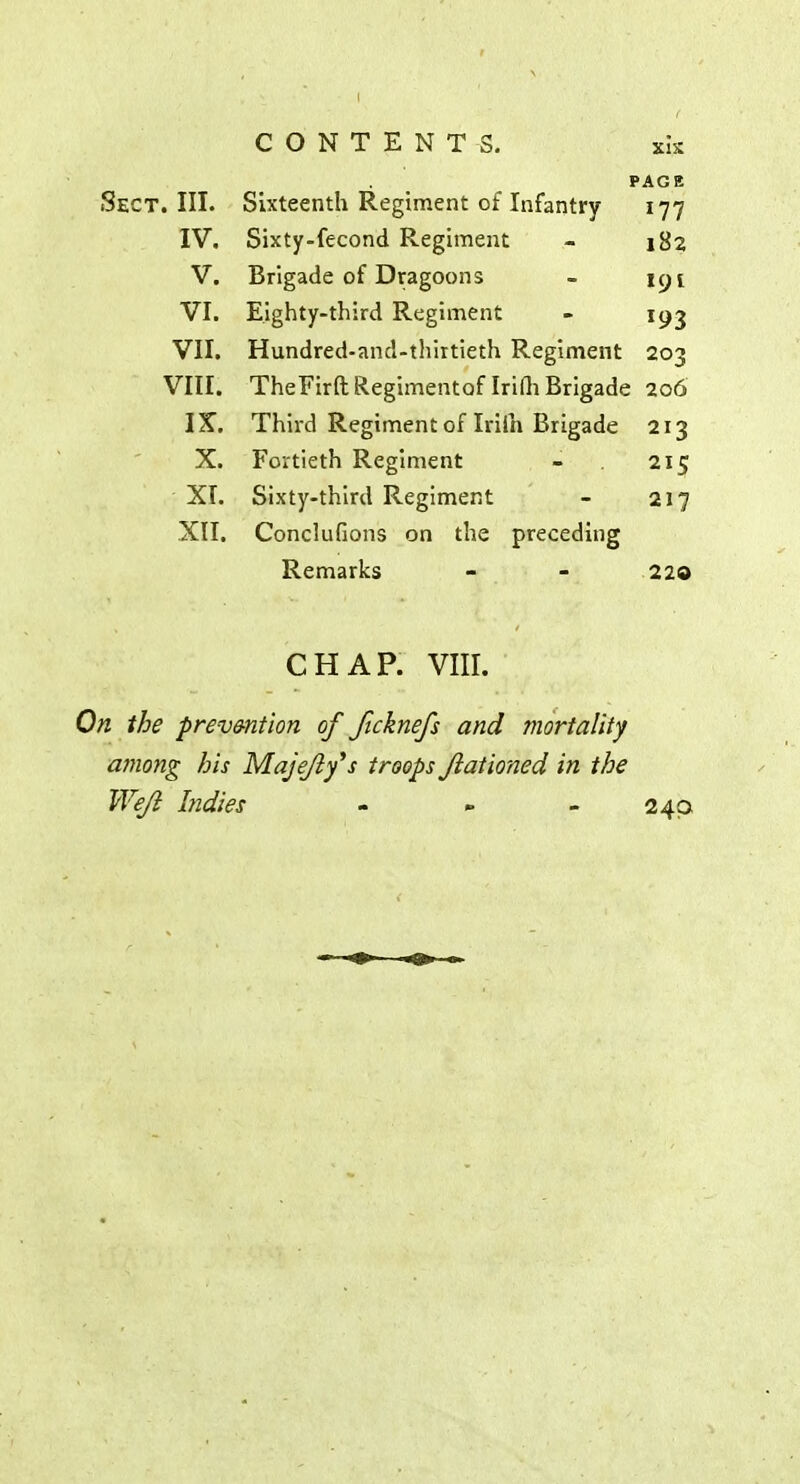 CONTENTS. xk PAGE Sect. III. Sixteenth Regiment of Infantry 177 IV. Sixty-fecond Regiment - 182 V. Brigade of Dragoons - nji VI. Eighty-third Regiment - 193 VII. Hundred-and-thirtieth Regiment 203 VIII. TheFirftRegimentaf Irifh Brigade 206 IX. Third Regiment of Iriih Brigade 213 X. Fortieth Regiment - 215 XI. Sixty-third Regiment - 217 XII. Conclufions on the preceding Remarks - - 220 CHAP. VIII. On the prevention of Jlcknefs and mortality among his Majejly's troops Jiationed in the Wejl Indies - » - 240