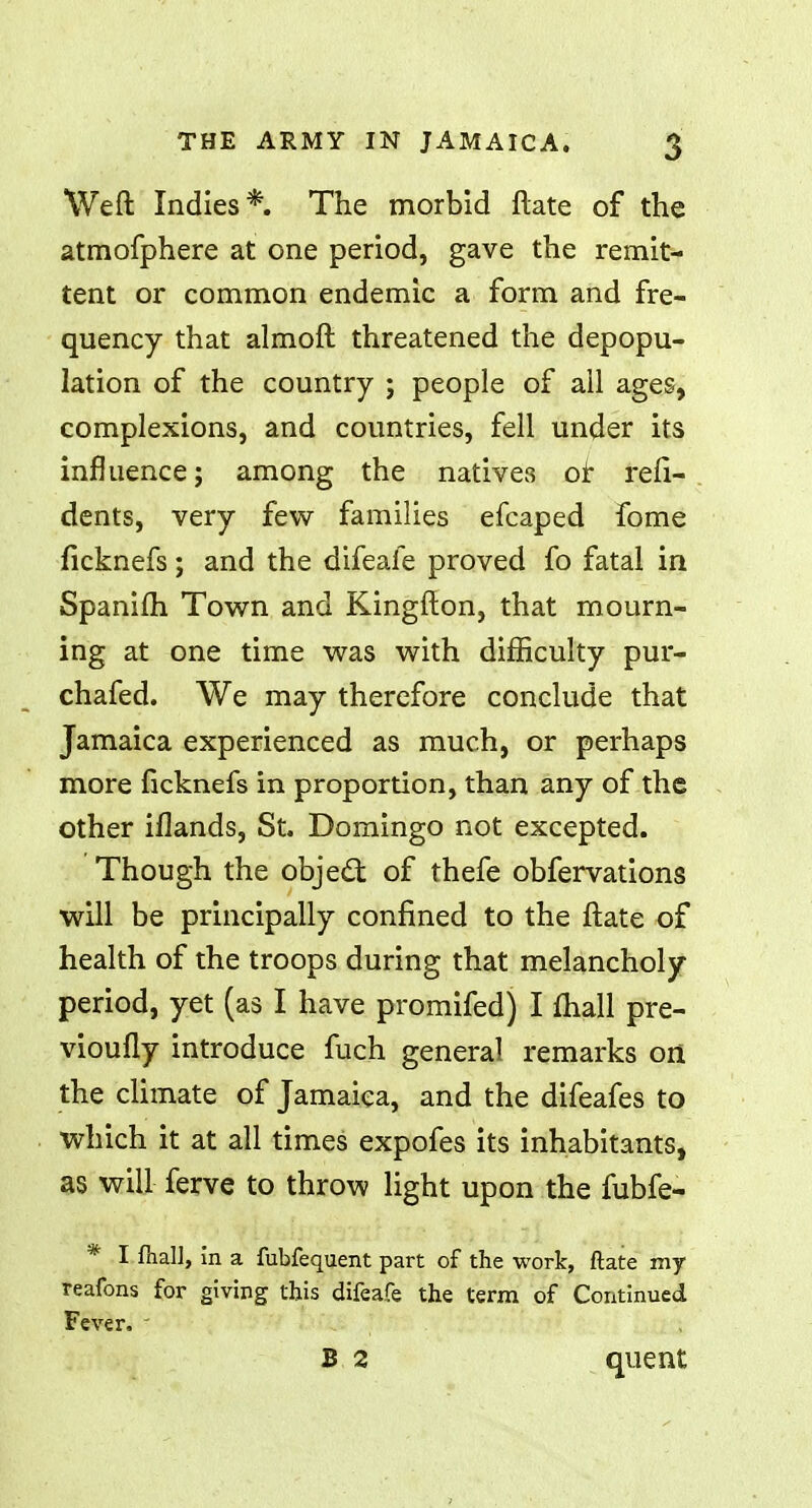 Weft Indies*. The morbid ftate of the atmofphere at one period, gave the remit- tent or common endemic a form and fre- quency that almoft threatened the depopu- lation of the country ; people of all ages, complexions, and countries, fell under its influence; among the natives or reli- dents, very few families efcaped fome ficknefs; and the difeafe proved fo fatal in Spanifh Town and Kingfton, that mourn- ing at one time was with difficulty pur- chafed. We may therefore conclude that Jamaica experienced as much, or perhaps more ficknefs in proportion, than any of the other illands, St. Domingo not excepted. Though the object of thefe obfervations will be principally confined to the ftate of health of the troops during that melancholy period, yet (as I have promifed) I mall pre- vioufly introduce fuch general remarks orl the climate of Jamaica, and the difeafes to which it at all times expofes its inhabitants, as will ferve to throw light upon the fubfe- * I fiiall, in a fubfequent part of the work, ftate my reafons for giving this difeafe the term of Continued Fever. - B 2 quent