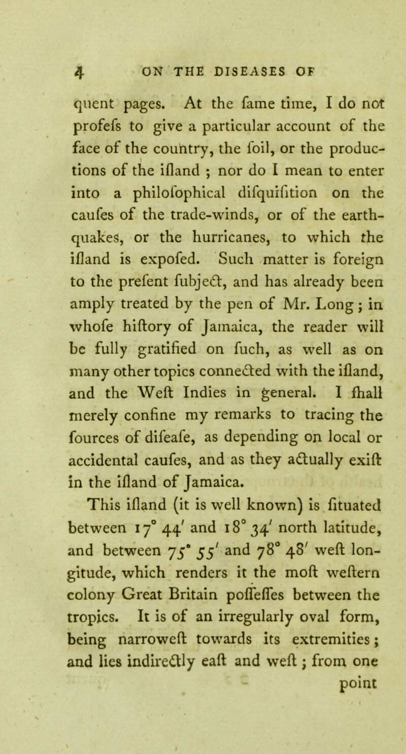 quent pages. At the fame time, I do not profefs to give a particular account of the face of the country, the foil, or the produc- tions of the ifland ; nor do I mean to enter into a philosophical difquifition on the caufes of the trade-winds, or of the earth- quakes, or the hurricanes, to which the ifland is expofed. Such matter is foreign to the prefent fubjedt, and has already been amply treated by the pen of Mr. Long ; in whofe hiftory of Jamaica, the reader will be fully gratified on fuch, as well as on many other topics connected with the ifland, and the Weft Indies in general. I fhall merely confine my remarks to tracing the fources of difeafe, as depending on local or accidental caufes, and as they actually exift in the ifland of Jamaica. This ifland (it is well known) is fituated between 170 44' and i8034' north latitude, and between 75* 55' and 780 48' weft lon- gitude, which renders it the moft weftern colony Great Britain pofleffes between the tropics. It is of an irregularly oval form, being narrower! towards its extremities; and lies indirectly eaft and weft j from one point