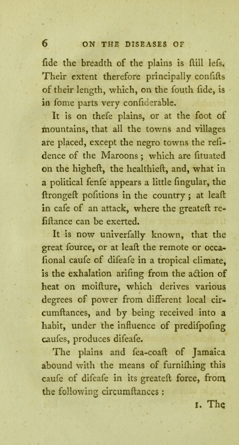 fide the breadth of the plains is ftill lefs. Their extent therefore principally confifts of their length, which, on the fouth fide, is in ibme parts very conficierable. It is on thefe plains, or at the foot of mountains, that all the towns and villages are placed, except the negro towns the refi- dence of the Maroons; which are fituated on the higheft, the healthieft, and, what in a political fenfe appears a little fingular, the ftrongeft pofitions in the country; at leaft in cafe of an attack, where the greateft re- finance can be exerted. It is now univerfally known, that the great fource, or at leaft the remote or occa- fional caufe of difeafe in a tropical climate, is the exhalation arifing from the action of heat on moifture, which derives various degrees of power from different local cir- cumftances, and by being received into a habit, under the influence of predifpofing caufes, produces difeafe. The plains and fea-coaft of Jamaica abound with the means of furniming this caufe of difeafe in its greateft force, from, the following circumftances: I. The.