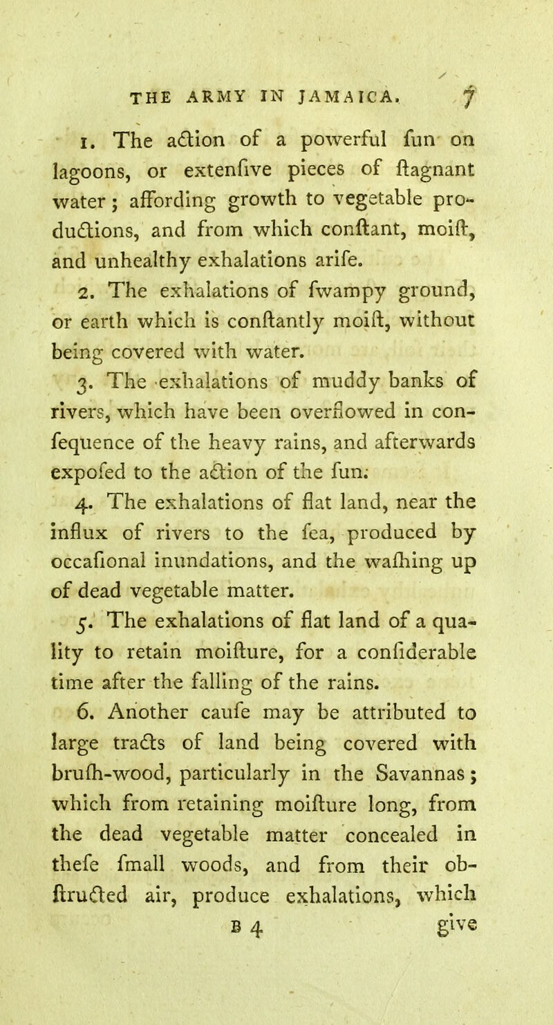1. The action of a powerful fun on lagoons, or extenfive pieces of ftagnant water; affording growth to vegetable pro- ductions, and from which conftant, moift, and unhealthy exhalations arife. 2. The exhalations of fwampy ground, or earth which is constantly moift, without being covered with water. 3. The exhalations of muddy banks of rivers, which have been overflowed in con- fequence of the heavy rains, and afterwards expofed to the action of the fun; 4. The exhalations of flat land, near the influx of rivers to the fea, produced by occafional inundations, and the warning up of dead vegetable matter. 5. The exhalations of flat land of a qua- lity to retain moifture, for a considerable time after the falling of the rains. 6. Another caufe may be attributed to large tracts of land being covered with brufh-wood, particularly in the Savannas; which from retaining moifture long, from the dead vegetable matter concealed in thefe fmall woods, and from their ob- ftructed air, produce exhalations, which B 4 give