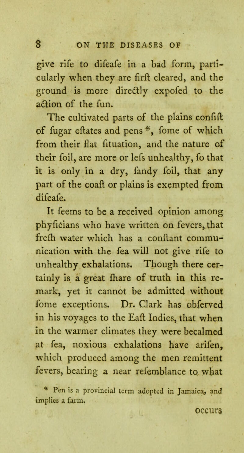 give rife to difeafe in a bad form, parti- cularly when they are firft cleared, and the ground is more directly expofed to the action of the fun. The cultivated parts of the plains confift of fugar eftates and pens *, fome of which from their flat fituation, and the nature of their foil, are more or lefs unhealthy, fo that it is only in a dry, fandy foil, that any part of the coafi or plains is exempted from difeafe. It feems to be a received opinion among phyficians who have written on fevers, that frefh water which has a conftant commu- nication with the fea will not give rife to unhealthy exhalations. Though there cer- tainly is a great mare of truth in this re- mark, yet it cannot be admitted without fome exceptions. Dr. Clark has obferved in his voyages to the Eaft Indies, that when in the warmer climates they were becalmed at fea, noxious exhalations have arifen, which produced among the men remittent fevers, bearing a near refemblance to what * Pen is a provincial term adopted in Jamaica, and implies a farm. occurs
