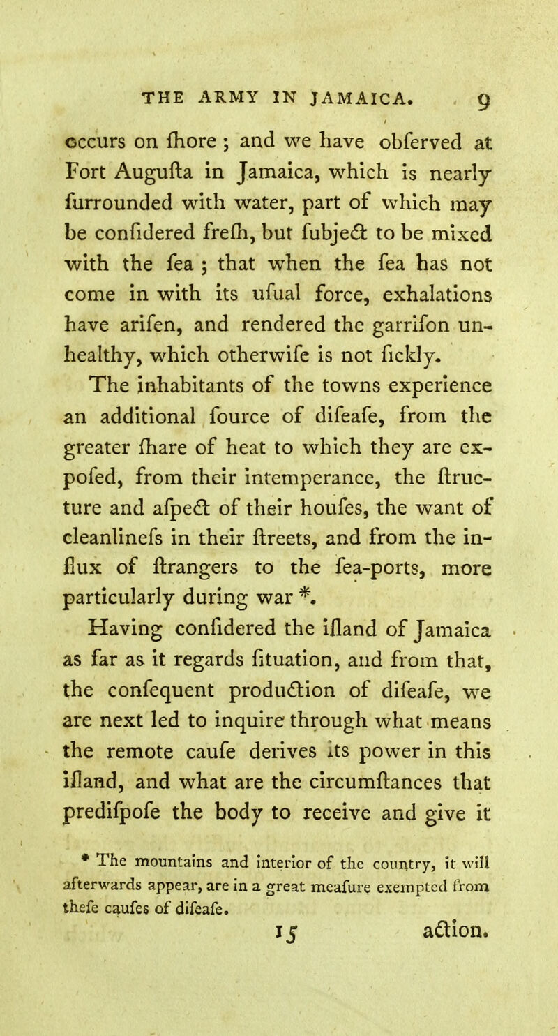 occurs on fhore ; and we have obferved at Fort Augufta in Jamaica, which is nearly furrounded with water, part of which may be confidered frefh, but fubjec~fc to be mixed with the fea ; that when the fea has not come in with its ufual force, exhalations have arifen, and rendered the garrifon un- healthy, which otherwife is not fickly. The inhabitants of the towns experience an additional fource of difeafe, from the greater fhare of heat to which they are ex- pofed, from their intemperance, the ftruc- ture and afpect of their houfes, the want of cleanlinefs in their ftreets, and from the in- flux of ftrangers to the fea-ports, more particularly during war *. Having confidered the ifland of Jamaica as far as it regards fituation, and from that, the confequent production of difeafe, we are next led to inquire through what means the remote caufe derives its power in this ifland, and what are the circumftances that predifpofe the body to receive and give it * The mountains and interior of the country, it will afterwards appear, are in a great meafure exempted from thefe caufes of difeafe. 15 action.