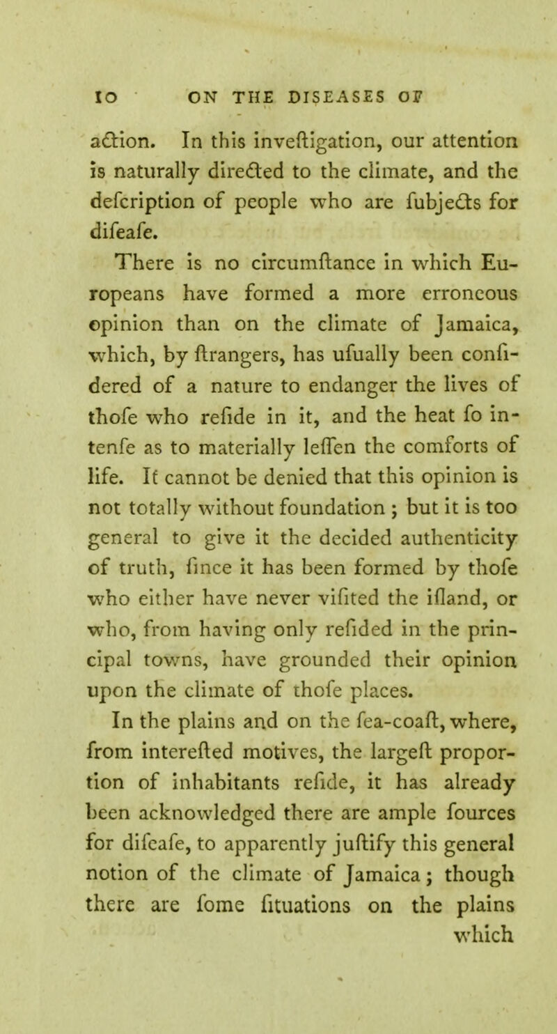 action. In this investigation, our attention is naturally directed to the climate, and the defcription of people who are fubjedts for difeafe. There is no circumftance in which Eu- ropeans have formed a more erroneous opinion than on the climate of Jamaica, which, by ftrangers, has ufually been confi- dered of a nature to endanger the lives of thofe who refide in it, and the heat fo in- tenfe as to materially leffen the comforts of life. If cannot be denied that this opinion is not totallv without foundation : but it is too general to give it the decided authenticity of truth, fince it has been formed by thofe who either have never vifited the ifland, or who, from having only refided in the prin- cipal towns, have grounded their opinion upon the climate of thofe places. In the plains and on the fea-coaft, where, from interefted motives, the largeft propor- tion of inhabitants refide, it has already been acknowledged there are ample fources for difeafe, to apparently juftify this general notion of the climate of Jamaica; though there are fome fituations on the plains which