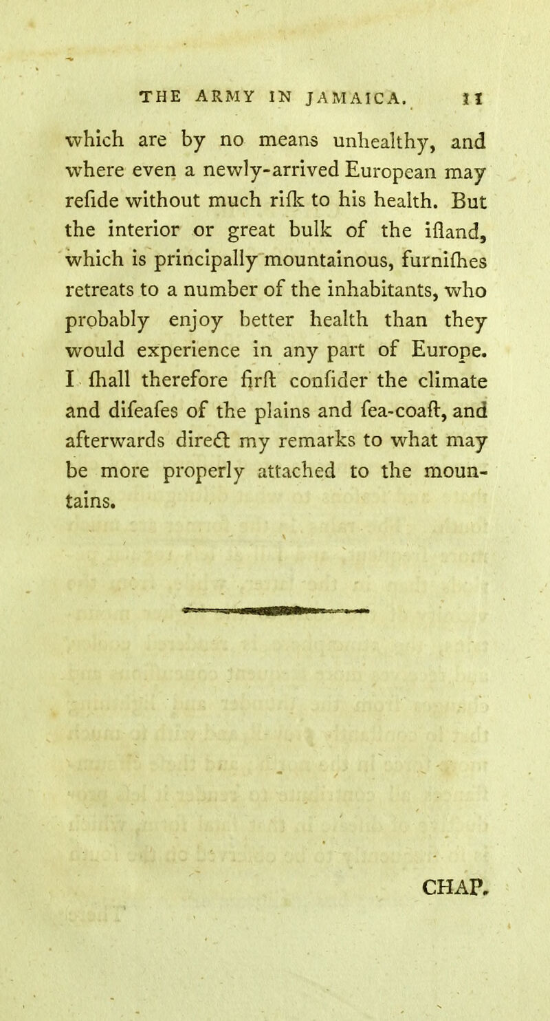 which are by no means unhealthy, and where even a newly-arrived European may refide without much rifle to his health. But the interior or great bulk of the ifland, which is principally mountainous, furnimes retreats to a number of the inhabitants, who probably enjoy better health than they would experience in any part of Europe. I mail therefore firft confider the climate and difeafes of the plains and fea-coaft, and afterwards direct my remarks to what may be more properly attached to the moun- tains. CHAP,
