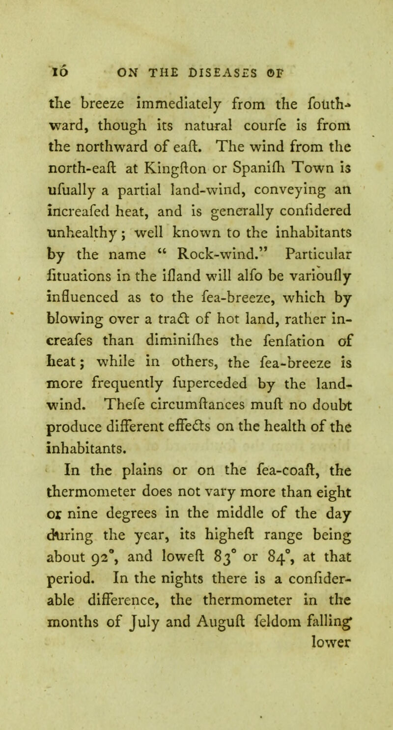 the breeze immediately from the foUth-* ward, though its natural courfe is from the northward of eaft. The wind from the north-eafl at Kingfton or Spanifh Town is ufually a partial land-wind, conveying an increafed heat, and is generally confidered unhealthy; well known to the inhabitants by the name u Rock-wind. Particular fituations in the ifland will alfo be varioufly influenced as to the fea-breeze, which by blowing over a tract of hot land, rather in- creafes than diminishes the fenfation of heat; while in others, the fea-breeze is more frequently fuperceded by the land- wind. Thefe circumftances mult no doubt produce different effects on the health of the inhabitants. In the plains or on the fea-coaft, the thermometer does not vary more than eight or nine degrees in the middle of the day during the year, its higheft range being about 92°, and loweft 83° or 840, at that period. In the nights there is a consider- able difference, the thermometer in the months of July and Auguft feldom falling lower
