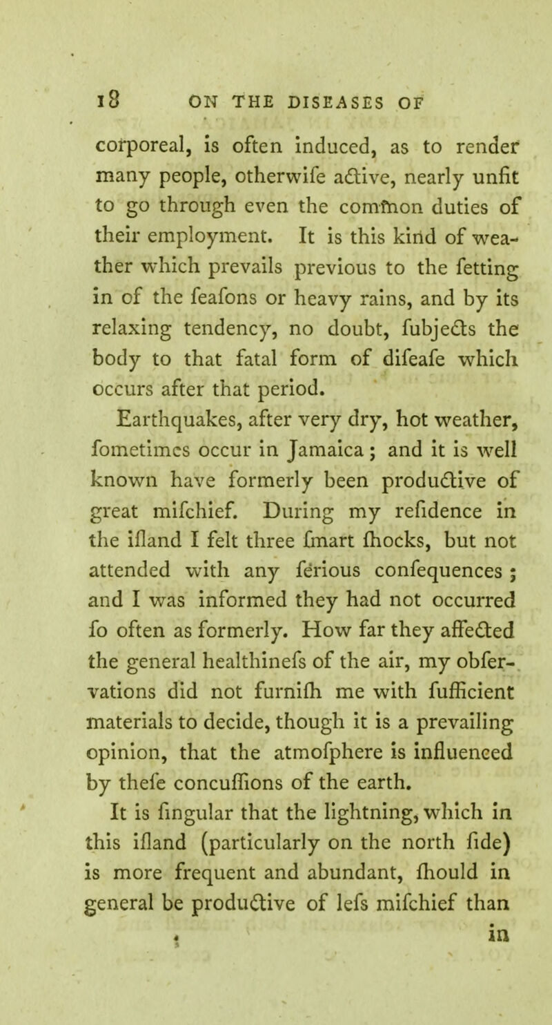 corporeal, is often induced, as to render many people, otherwife active, nearly unfit to go through even the common duties of their employment. It is this kind of wea- ther which prevails previous to the fetting in of the feafons or heavy rains, and by its relaxing tendency, no doubt, fubjects the body to that fatal form of difeafe which occurs after that period. Earthquakes, after very dry, hot weather, fometimcs occur in Jamaica; and it is well known have formerly been productive of great mifchief. During my refidence in the ifland I felt three {mart mocks, but not attended with any ferious confequences ; and I was informed they had not occurred fo often as formerly. How far they affected the general healthinefs of the air, my obfer- vations did not furnifh me with fufficient materials to decide, though it is a prevailing opinion, that the atmofphere is influenced by thefe concuflions of the earth. It is fingular that the lightning, which in this ifland (particularly on the north fide) is more frequent and abundant, mould in general be productive of lefs mifchief than in