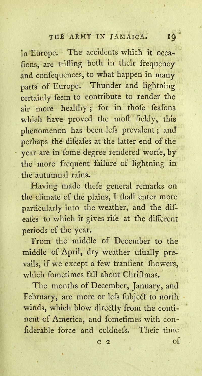 in Europe. The accidents which it occa- fions, are trifling both in their frequency and confequences, to what happen in many- parts of Europe. Thunder and lightning certainly feem to contribute to render the air more healthy; for in thofe feafons which have proved the moft fickly, this phenomenon has been lefs prevalent; and perhaps the difeafes at the latter end of the year are in fome degree rendered worfe, by the more frequent failure of lightning in the autumnal rains. Having made thefe general remarks on the climate of the plains, I mail enter more particularly into the weather, and the dif- eafes to which it gives rife at the different periods of the year. From the middle of December to the middle of April, dry weather ufually pre- vails, if we except a few tranfient mowers, which fometimes fall about Chriftmas. The months of December, January, and February, are more or lefs fubject to north winds, which blow directly from the conti- nent of America, and fometimes with con- fiderable force and coldnefs. Their time c 2 of