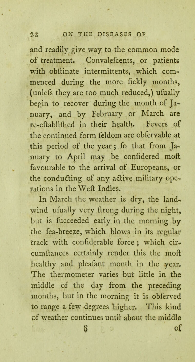 and readily give way to the common mode of treatment. Convalefcents, or patients with obftinate intermittents, which com- menced during the more fickly months, (unlefs they are too much reduced,) ufually begin to recover during the month of Ja- nuary, and by February or March are re-eftablifhed in their health. Fevers of the continued form feldom are obfervable at this period of the year; fo that from Ja- nuary to April may be confidered moft favourable to the arrival of Europeans, or the conducting of any active military ope- rations in the Weft Indies. In March the weather is dry, the land- wind ufually very ftrong during the night, but is fucceeded early in the morning by the fea-breeze, which blows in its regular track with confiderable force ; which cir- cumftances certainly render this the moft healthy and pleafant month in the year. The thermometer varies but little in the middle of the day from the preceding months, but in the morning it is obferved to range a few degrees higher. This kind of weather continues until: about the middle § of