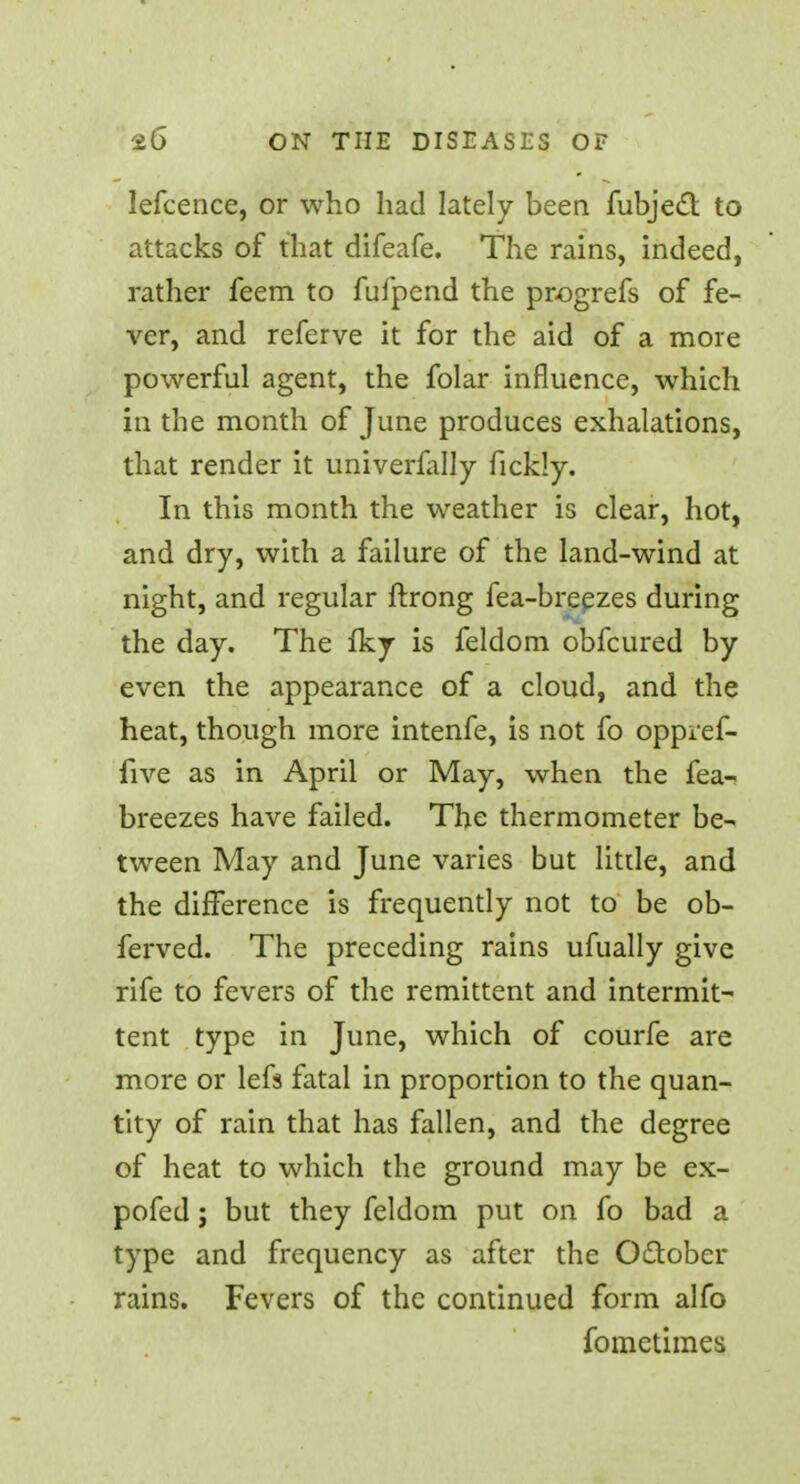 lefcence, or who had lately been fubjecT: to attacks of that difeafe. The rains, indeed, rather feem to fufpend the progrefs of fe- ver, and referve it for the aid of a more powerful agent, the folar influence, which in the month of June produces exhalations, that render it univerfally ficldy. In this month the weather is clear, hot, and dry, with a failure of the land-wind at night, and regular ftrong fea-breezes during the day. The fky is feldom obfcured by even the appearance of a cloud, and the heat, though more intenfe, is not fo oppref- iive as in April or May, when the fea- breezes have failed. The thermometer be- tween May and June varies but little, and the difference is frequently not to be ob- ferved. The preceding rains ufually give rife to fevers of the remittent and intermit- tent type in June, which of courfe are more or lefs fatal in proportion to the quan- tity of rain that has fallen, and the degree of heat to which the ground may be ex- pofed; but they feldom put on fo bad a type and frequency as after the October rains. Fevers of the continued form alfo fometimes