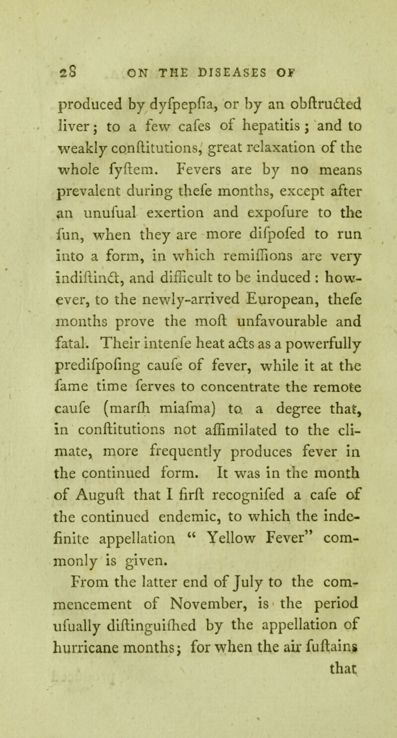 produced by dyfpepfia, or by an obftru&ed liver; to a few cafes of hepatitis ; and to weakly conftitutions, great relaxation of the whole fyftem. Fevers are by no means prevalent during thefe months, except after an unufual exertion and expofure to the fun, when they are more difpofed to run into a form, in which remiffions are very indiftinct, and difficult to be induced : how- ever, to the newly-arrived European, thefe months prove the moft unfavourable and fatal. Their intenfe heat adts as a powerfully predifpofmg caufe of fever, while it at the fame time ferves to concentrate the remote caufe (marfh miafma) to. a degree that, in conftitutions not affimilated to the cli- mate, more frequently produces fever in the continued form. It was in the month of Auguft that I firft recognifed a cafe of the continued endemic, to which the inde- finite appellation  Yellow Fever com- monly is given. From the latter end of July to the com- mencement of November, is the period ufually diftinguifhed by the appellation of hurricane months j for when the air fuftains that