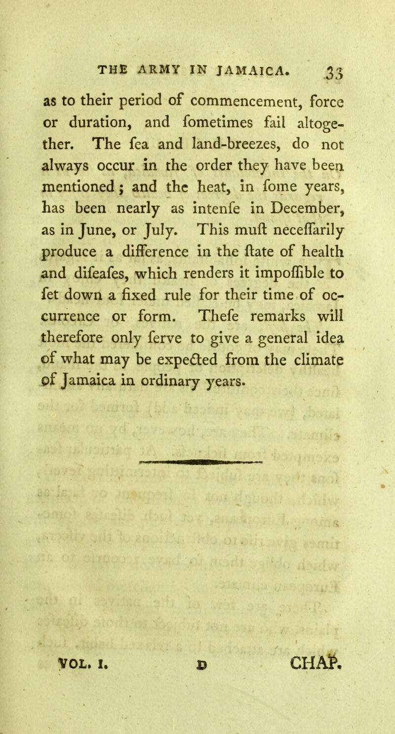 as to their period of commencement, force or duration, and fometimes fail altoge- ther. The fea and land-breezes, do not always occur in the order they have been mentioned; and the heat, in fome years, has been nearly as intenfe in December, as in June, or July. This mull neceffarily produce a difference in the ftate of health and difeafes, which renders it impoffible to fet down a fixed rule for their time of oc- currence or form. Thefe remarks will therefore only ferve to give a general idea of what may be expected from the climate of Jamaica in ordinary years. VOL, I. CHAfc