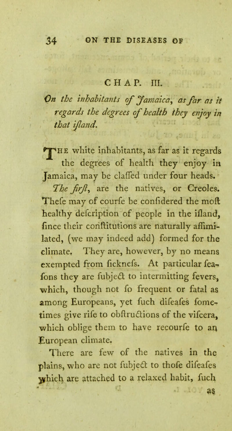 CHAP. III. On the inhabitants of Jamaica, as far as it regards the degrees of health they enjoy in that if and. *J*he white inhabitants, as far as it regards the degrees of health they enjoy in Jamaica, may be claffed under four heads. The fr/}, are the natives, or Creoles. Thefe may of courfe be confidered the moll healthy defcription of people in the ifland, fince their coriftitutions are naturally affimi- lated, (we may indeed add) formed for the climate, They are, however, b)^ no means exempted from ficknefs. At particular fea- fons they are fubject to intermitting fevers, which, though not fo frequent or fatal as among Europeans, yet fuch difeafes fome- times give rife to obftructions of the vifcera, which oblige them to have recourfe to an, European climate. There are few of the natives in the plains, who are not fubject to thofe difeafes ^yhich are attached to a relaxed habit, fuch a§