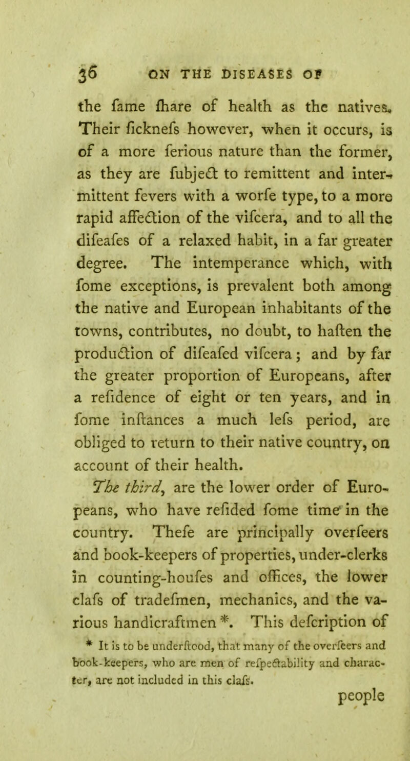 the fame mare of health as the natives. Their ficknefs however, when it occurs, is of a more ferious nature than the former, as they are fubject to remittent and inter-r mittent fevers with a worfe type, to a more rapid affection of the vifcera, and to all the difeafes of a relaxed habit, in a far greater degree. The intemperance which, with fome exceptions, is prevalent both among the native and European inhabitants of the towns, contributes, no doubt, to haften the production of difeafed vifcera; and by far the greater proportion of Europeans, after a refidence of eight or ten years, and in fome inftances a much lefs period, are obliged to return to their native country, on account of their health. The third, are the lower order of Euro- peans, who have refided fome time in the country. Thefe are principally overfeers and book-keepers of properties, under-clerks in counting-houfes and offices, the lower clafs of tradefmen, mechanics, and the va- rious handicraftmen *. This defcription of * It is to be underftcod, that many of the overfeers and book-keepers, who are men of refpe&ability and charac- ter, are not included in this clafs. people
