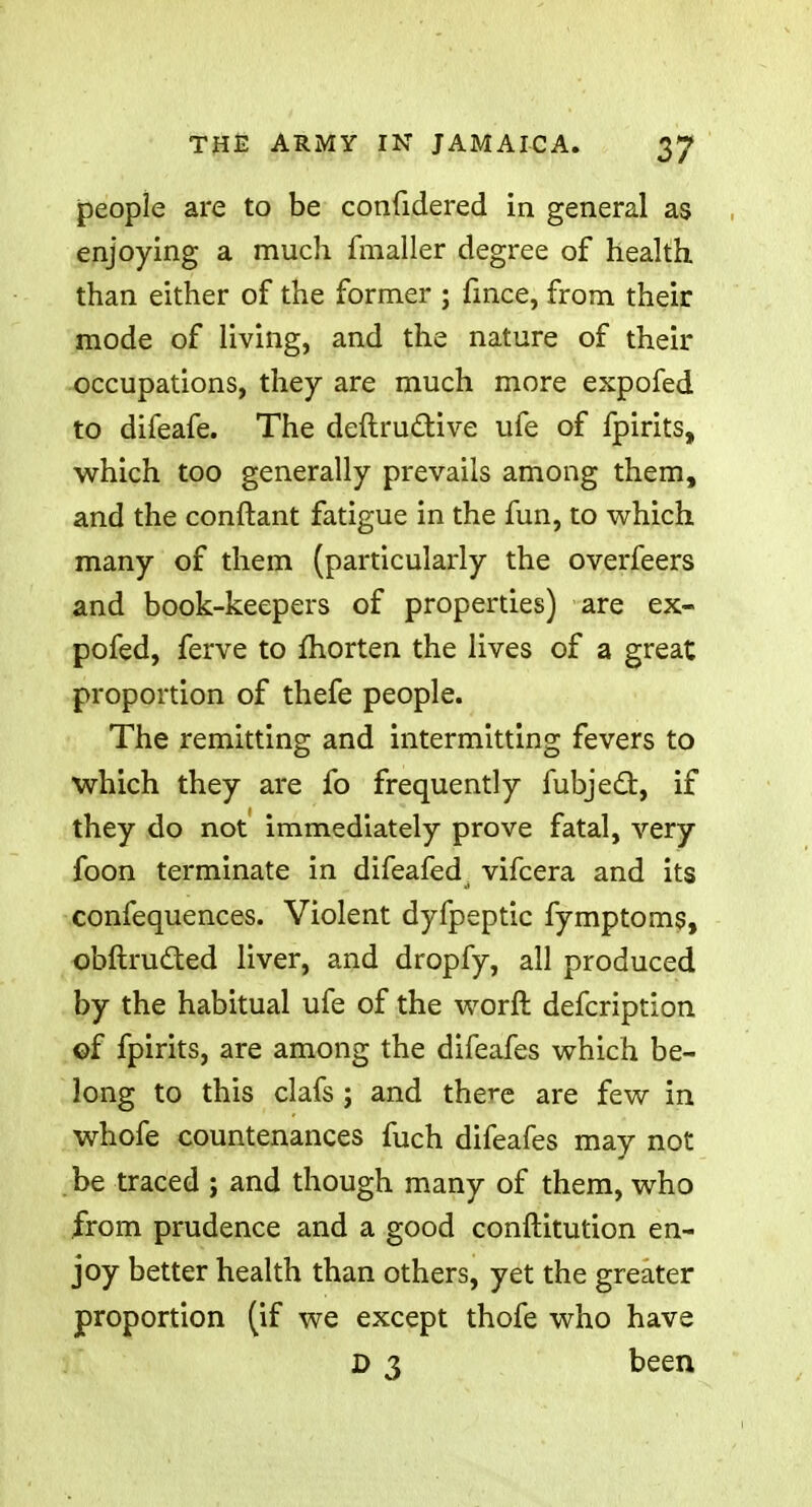people are to be confidered in general as enjoying a much fmaller degree of health than either of the former ; fince, from their mode of living, and the nature of their occupations, they are much more expofed to difeafe. The deftructive ufe of fpirits, which too generally prevails among them, and the conftant fatigue in the fun, to which many of them (particularly the overfeers and book-keepers of properties) are ex- pofed, ferve to fhorten the lives of a great proportion of thefe people. The remitting and intermitting fevers to which they are fo frequently fubjecl:, if they do not immediately prove fatal, very foon terminate in difeafedj vifcera and its confequences. Violent dyfpeptic fymptoms, obftrudted liver, and dropfy, all produced by the habitual ufe of the worft defcription ©f fpirits, are among the difeafes which be- long to this clafs ; and there are few in whofe countenances fuch difeafes may not be traced ; and though many of them, who from prudence and a good conftitution en- joy better health than others, yet the greater proportion (if we except thofe who have D 3 been
