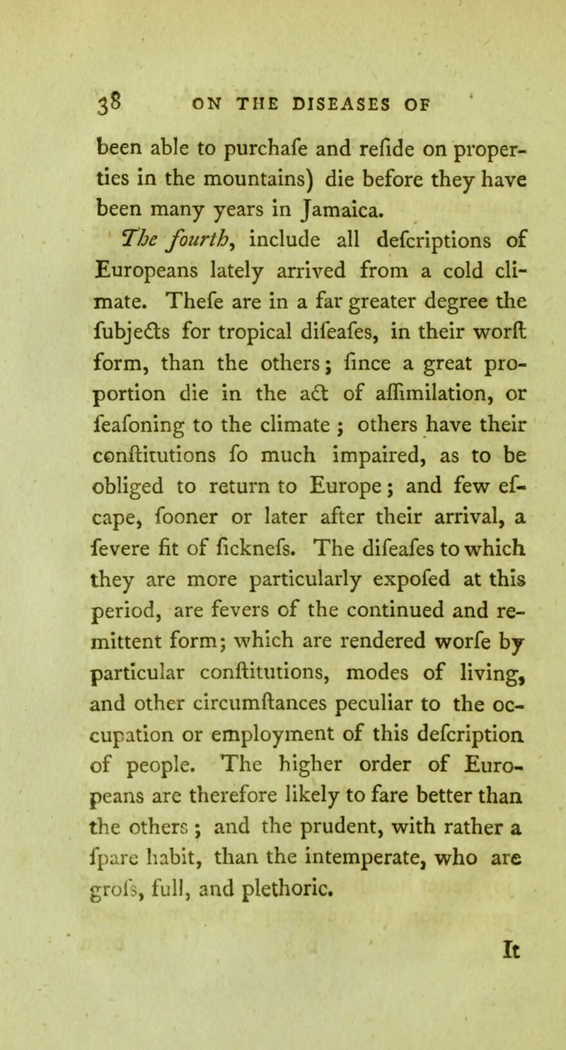 been able to purchafe and refide on proper- ties in the mountains) die before they have been many years in Jamaica. The fourth^ include all defcriptions of Europeans lately arrived from a cold cli- mate. Thefe are in a far greater degree the fubjeds for tropical difeafes, in their worfl: form, than the others; fince a great pro- portion die in the act of aflimilation, or feafoning to the climate ; others have their conftitutions fo much impaired, as to be obliged to return to Europe; and few ef- cape, fooner or later after their arrival, a fevere fit of ficknefs. The difeafes to which they are more particularly expofed at this period, are fevers of the continued and re- mittent form; which are rendered worfe by- particular conftitutions, modes of living, and other circumftances peculiar to the oc- cupation or employment of this defcription of people. The higher order of Euro- peans are therefore likely to fare better than the others j and the prudent, with rather a fpare habit, than the intemperate, who are grofs, full, and plethoric. It