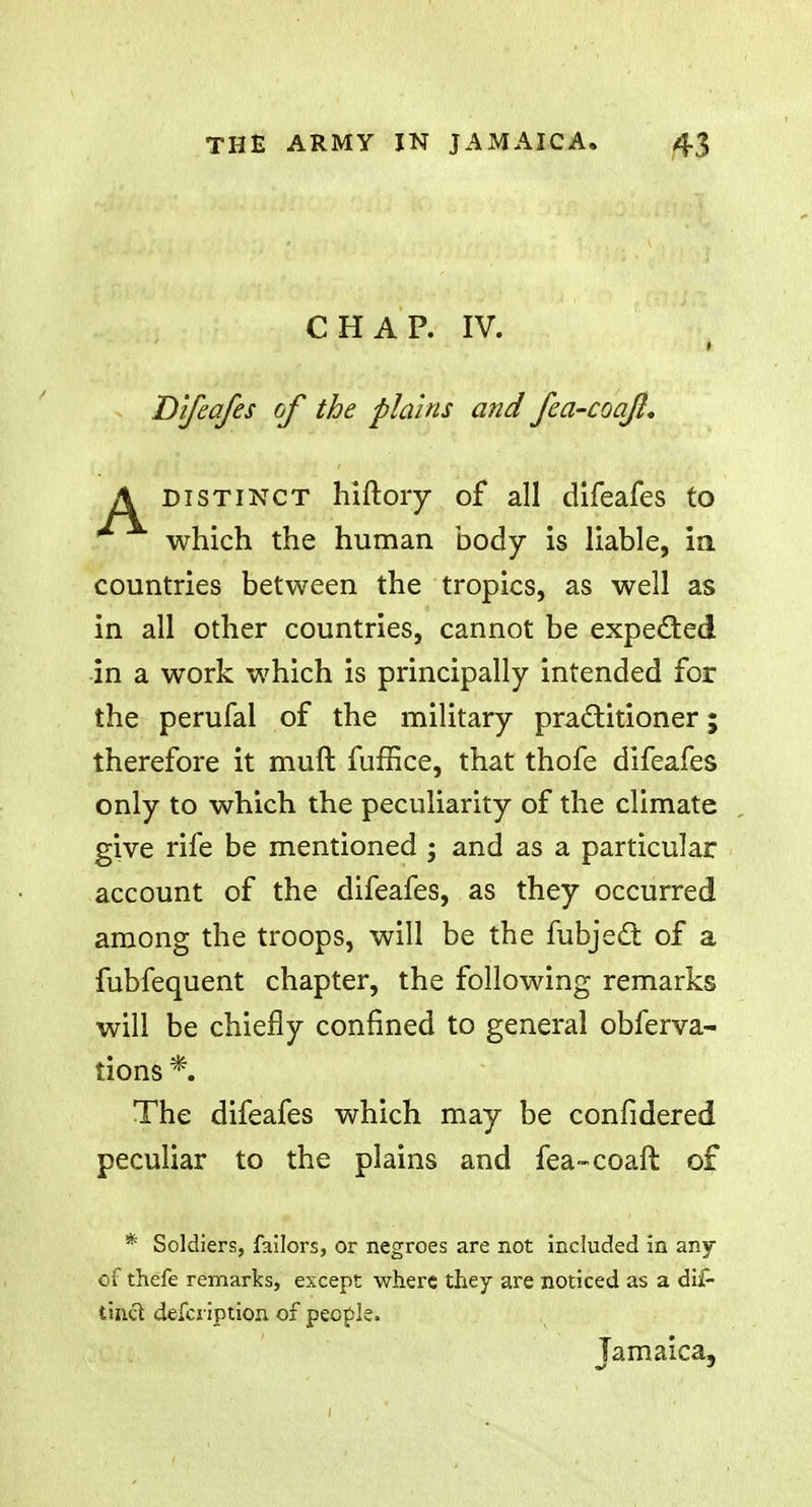 CHAP. IV. Difeafes of the plains and fea-coajl. A distinct hiftoiy of all difeafes to which the human body is liable, ia countries between the tropics, as well as in all other countries, cannot be expected in a work which is principally intended for the perufal of the military practitioner; therefore it muft fuffice, that thofe difeafes only to which the peculiarity of the climate give rife be mentioned j and as a particular account of the difeafes, as they occurred among the troops, will be the fubjecl of a fubfequent chapter, the following remarks will be chiefly confined to general obferva- tions *. The difeafes which may be confidered peculiar to the plains and fea-coaft of * Soldiers, failors, or negroes are not included in any of thefe remarks, except where they are noticed as a dif- tinct defcription of people. Jamaica,