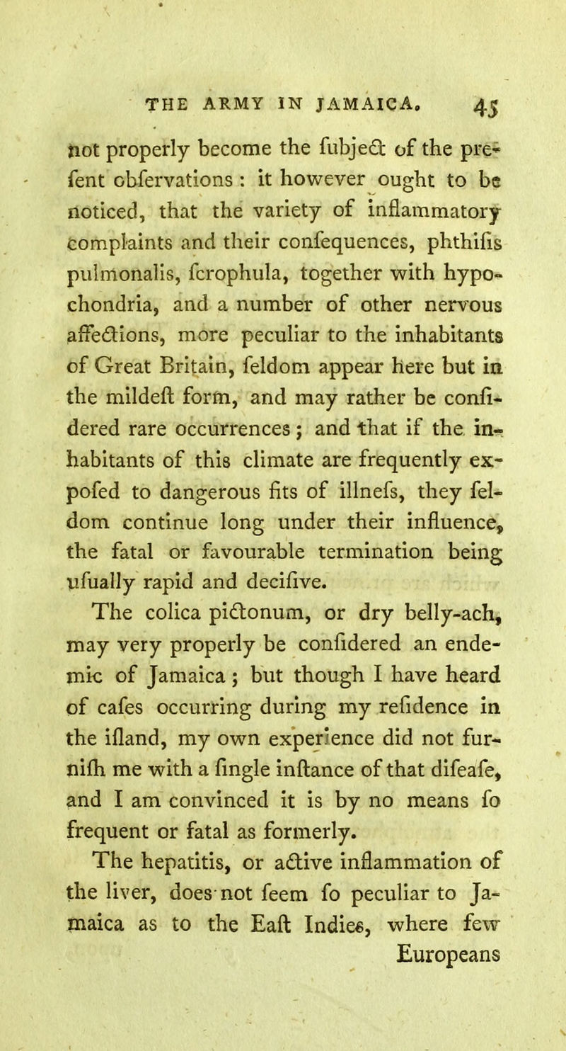 not properly become the fubjeft of the pre-* Tent Gbfervations : it however ought to be noticed, that the variety of inflammatory Complaints and their confequences, phthilis pulmonalis, fcrophula, together with hypo- chondria, and a number of other nervous affections, more peculiar to the inhabitants of Great Britain, feldom appear here but in the mildeft form, and may rather be confi- dered rare occurrences; and that if the in- habitants of this climate are frequently ex- pofed to dangerous fits of illnefs, they fel- dom continue long under their influence, the fatal or favourable termination being lifually rapid and decifive. The colica pictonum, or dry belly-ach, may very properly be confidered an ende- mic of Jamaica; but though I have heard of cafes occurring during my refidence in the ifland, my own experience did not fur- nifh me with a fingle inftance of that difeafe, and I am convinced it is by no means fo frequent or fatal as formerly. The hepatitis, or active inflammation of the liver, does not feem fo peculiar to Ja- maica as to the Eaft Indies, where few Europeans