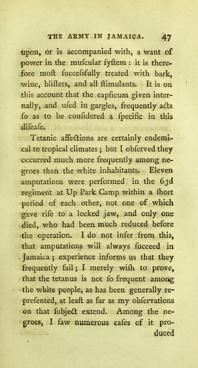 upon, or is accompanied with, a want of power in the mufcular fyftem : it is there* fore molt fuccefsfully treated with bark, wine, blifters, and all ftimulants. It is on this account that the capficum given inter- nally, and ufed in gargles, frequently acts fo as to be confidered a fpecific in this difeafe. Tetanic affections are certainly endemi- cal to tropical climates ; but I obferved they occurred much more frequently among ne- groes than the white inhabitants. Eleven amputations were performed in the 63d regiment at Up Park Camp within a fhort period of each other, not one of which gave rife to a locked jaw, and only one died, who had been much reduced before -the operation. I do not infer from this, that amputations will always fucceed in Jamaica; experience informs us that they frequently fail; I merely wifh to prove, that the tetanus is not fo frequent among the white people, as has been generally re- prefented, at leaft as far as my obfervations on that fubje£t extend. Among the ne- groes, I faw numerous cafes of it pro- duced