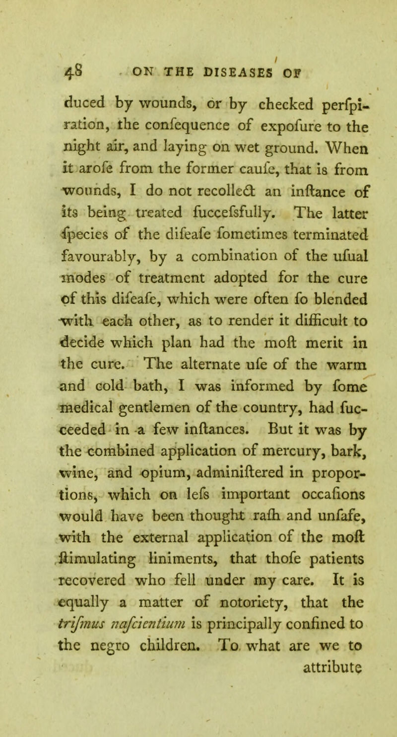 duced by wounds, or by checked perfpi- ration, the confequence of expofure to the night air, and laying on wet ground. When it arofe from the former caufe, that is from wounds, I do not recoiled: an inftance of its being treated fuccefsfully. The latter fpecies of the difeafe fometimes terminated favourably, by a combination of the ufual modes of treatment adopted for the cure of this difeafe, which were often fo blended •with each other, as to render it difficult to decide which plan had the moft merit in the cure. The alternate ufe of the warm and cold bath, I was informed by fome medical gentlemen of the country, had fuc- ceeded in a few inftances. But it was by the combined application of mercury, bark, wine, and opium, adminiftered in propor- tions, which on lefs important occafions would have been thought rafh and unfafe, with the external application of the moft Simulating liniments, that thofe patients recovered who fell under my care. It is equally a matter of notoriety, that the trifmus nafcicntium is principally confined to the negro children. To what are we to attribute