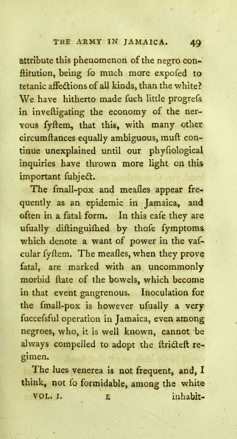 attribute this phenomenon of the negro con- ftitution, being fo much more expofed to tetanic affections of all kinds, than the white? We have hitherto made fuch little progrefs in inveftigating the economy of the ner- vous fyftem, that this, with many other circumftances equally ambiguous, rauft con- tinue unexplained until our phyfiological inquiries have thrown more light on this important fubject. The fmall-pox and meafles appear fre- quently as an epidemic in Jamaica, and often in a fatal form. In this cafe they are ufually diftinguifhed by thofe fymptoms. which denote a want of power in the vaf- cular fyftem. The meafles, when they prove fatal, are marked with an uncommonly morbid ftate of the Rowels, which become in that event gangrenous. Inoculation for the fmall-pox is however ufually a very fuccefsful operation in Jamaica, even among negroes, who, it is well known, cannot be always compelled to adopt the ftricteft re- gimen. The lues venerea is not frequent, and, I think, not fo formidable, among the white VOL. I. e inhabit-