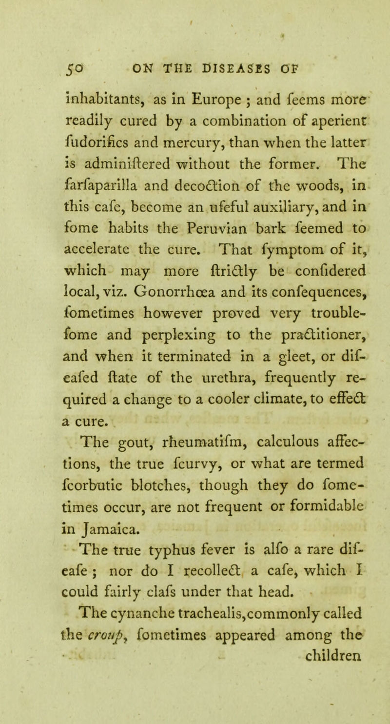 inhabitants, as in Europe ; and feems more readily cured by a combination of aperient fudorifics and mercury, than when the latter is adminiftered without the former. The farfaparilla and decoction of the woods, in this cafe, become an ufcful auxiliary, and in fome habits the Peruvian bark feemed to accelerate the cure. That fymptom of it, which may more ftri&ly be confidered local, viz. Gonorrhoea and its confequences, ibmetimes however proved very trouble- fome and perplexing to the practitioner, and when it terminated in a gleet, or dif- eafed ftate of the urethra, frequently re- quired a change to a cooler climate, to effect a cure. The gout, rheumatifm, calculous affec- tions, the true fcurvy, or what are termed fcorbutic blotches, though they do fome- times occur, are not frequent or formidable in Jamaica. The true typhus fever is alfo a rare dif- eafe ; nor do I recollect a cafe, which I could fairly clafs under that head. The cynanche trachealis,commonly called the croup, fometimes appeared among the children