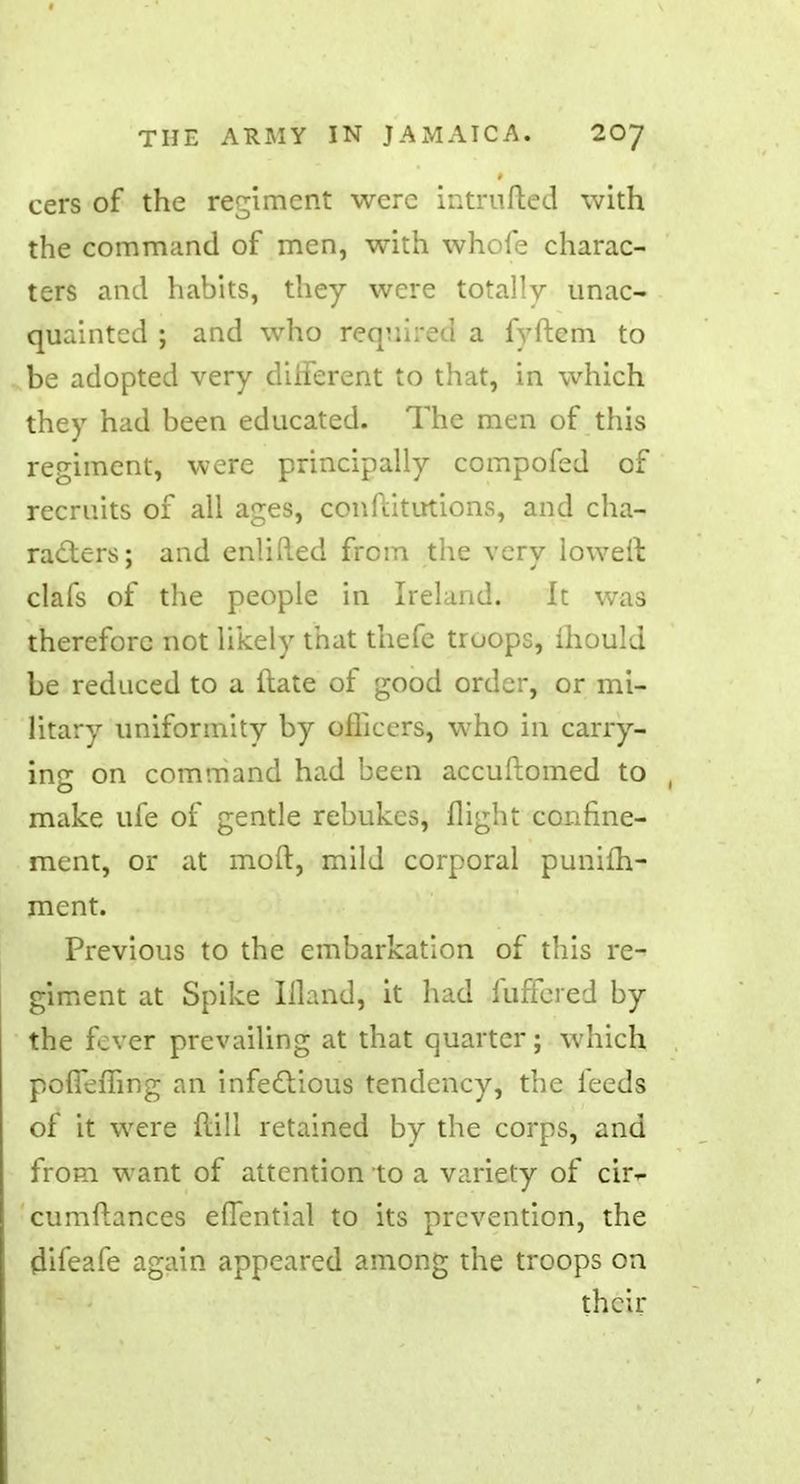 cers of the regiment were intruded with the command of men, with whofe charac- ters and habits, they were totally unac- quainted ; and who required a fyftem to be adopted very different to that, in which they had been educated. The men of this regiment, were principally compofed of recruits of all ages, confiitutions, and cha- racters; and enliRed from the very loweft clafs of the people in Ireland. It was therefore not likely that thefe truops, mould be reduced to a ftate of good order, or mi- litary uniformity by officers, who in carry- ing: on command had been accuftomed to make ufe of gentle rebukes, flight confine- ment, or at molt, mild corporal punifh- ment. Previous to the embarkation of this re- giment at Spike Illand, it had iuffered by the fever prevailing at that quarter; which pofieffing an infectious tendency, the feeds of it were dill retained by the corps, and from want of attention to a variety of cir- cumftances elTential to its prevention, the difeafe again appeared among the troops on their