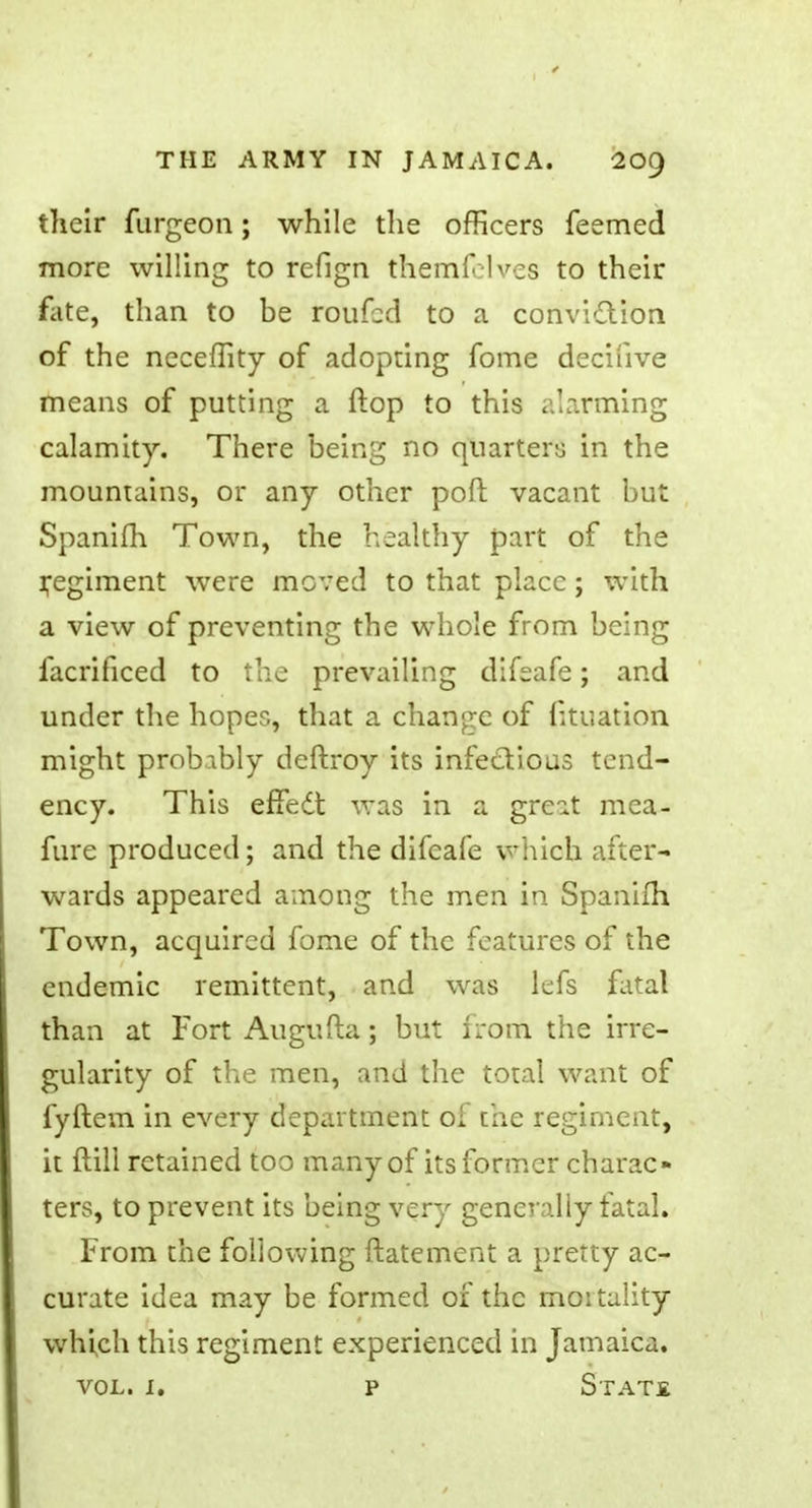 their furgeon; while the officers feemed more willing to refign themfelves to their fate, than to be roufbd to a conviction of the neceffity of adopting fome decifive means of putting a flop to this alarming calamity. There being no quarters in the mountains, or any other poft vacant but Spanifli Town, the healthy part of the regiment were moved to that place ; with a view of preventing the whole from being facrificed to the prevailing difeafe; and under the hopes, that a change of f;tuation might probably deftroy its infectious tend- ency. This effect, was in a great mca- fure produced; and the difeafe which after- wards appeared among the men in Spanifli Town, acquired fome of the features of the endemic remittent, and was lefs fatal than at Fort Augufla; but from the irre- gularity of the men, and the total want of fyftem in every department of the regiment, it (till retained too many of its former charac- ters, to prevent its being very generally fatal. From the following ftatement a pretty ac- curate idea may be formed of the mortality which this regiment experienced in Jamaica.