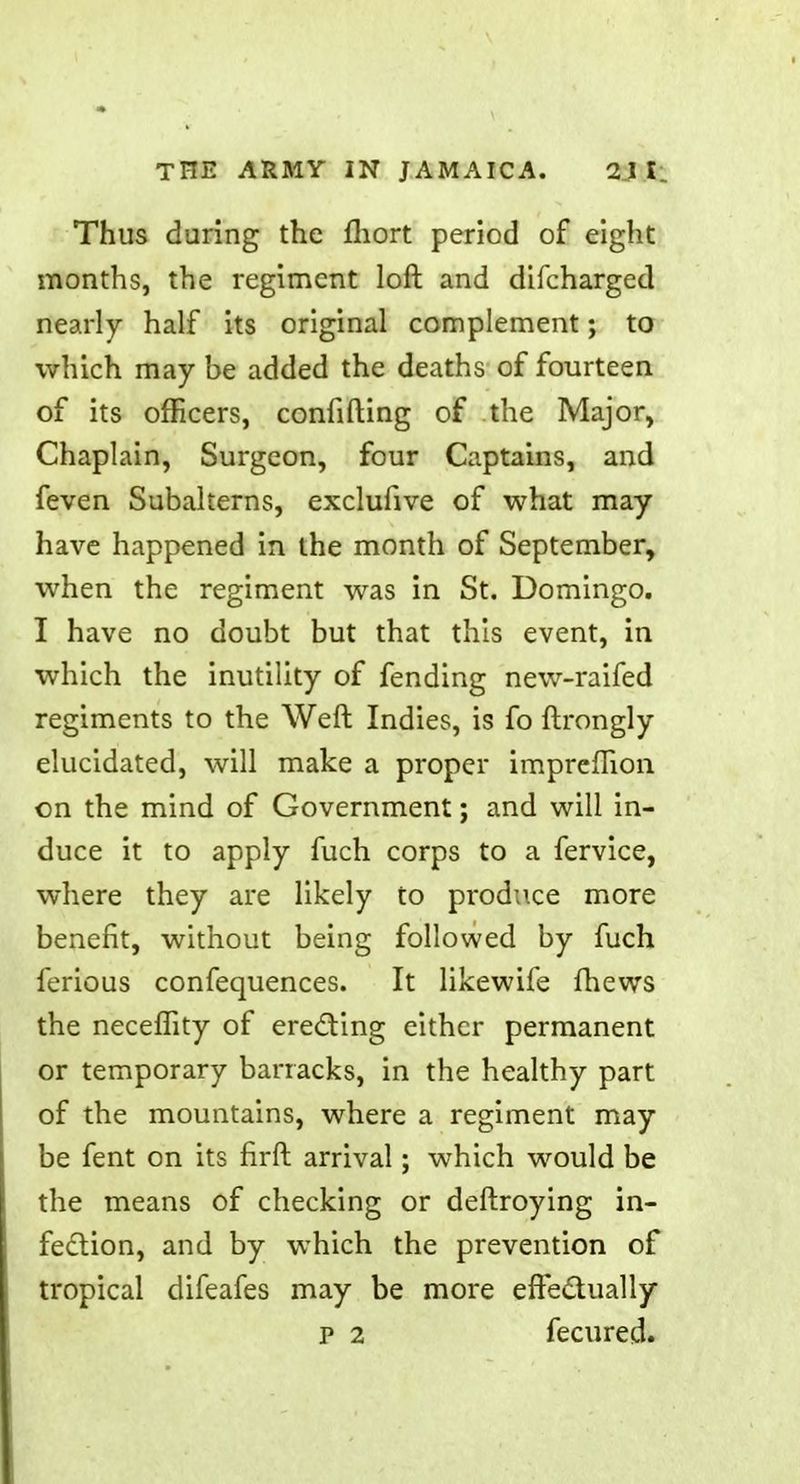 Thus during the fliort period of eight months, the regiment loft and difcharged nearly half its original complement; to which may be added the deaths of fourteen of its officers, confiding of the Major, Chaplain, Surgeon, four Captains, and feven Subalterns, exclufive of what may have happened in the month of September, when the regiment was in St. Domingo. I have no doubt but that this event, in which the inutility of fending new-raifed regiments to the Weft Indies, is fo ftrongly elucidated, will make a proper impreftion on the mind of Government; and will in- duce it to apply fuch corps to a fervice, where they are likely to produce more benefit, without being followed by fuch ferious confequences. It likewife fhews the neceflity of erecting either permanent or temporary barracks, in the healthy part of the mountains, where a regiment may be fent on its flrft arrival; which would be the means of checking or deftroying in- fection, and by which the prevention of tropical difeafes may be more effectually p 2 fecured.
