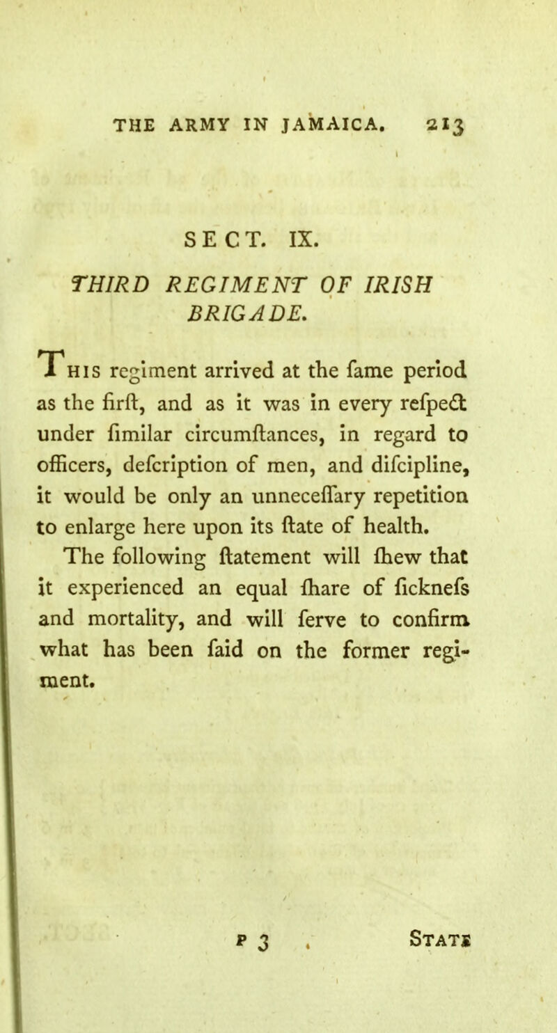 1 SECT. IX. THIRD REGIMENT OF IRISH BRIGADE. This regiment arrived at the fame period as the firft, and as it was in every refpecT: under fimilar circumftances, in regard to officers, defcription of men, and difcipline, it would be only an unneceffary repetition to enlarge here upon its ftate of health. The following ftatement will fhew that it experienced an equal lhare of ficknefs and mortality, and will ferve to confirm what has been faid on the former regi- ment. p 3 Stats