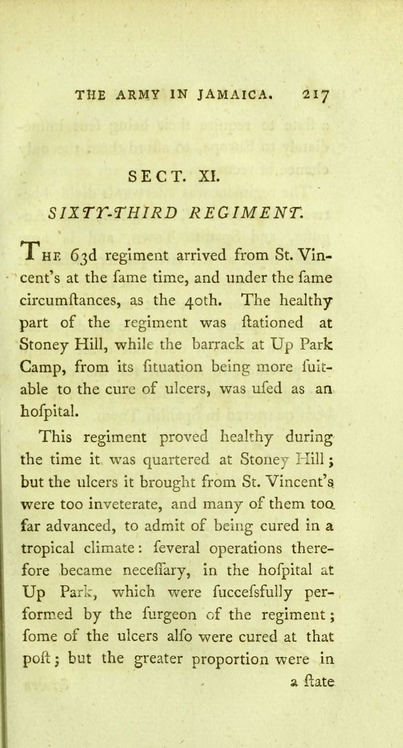 SECT. XI. SIXTT-THIRD REGIMENT. The 63d regiment arrived from St. Vin- cent's at the fame time, and under the fame circumftances, as the 40th. The healthy part of the regiment was ftationed at Stoney Hill, while the barrack at Up Park Camp, from its fituation being more fuit- able to the cure of ulcers, was ufed as an hofpital. This regiment proved healthy during the time it was quartered at Stone;- Hill; but the ulcers it brought from St. Vincent's were too inveterate, and many of them too. far advanced, to admit of being cured in a tropical climate: feveral operations there- fore became necefiary, in the hofpital at Up Park, which were fuccefsfully per- formed by the furgeon of the regiment; fome of the ulcers alfo were cured at that poft j but the greater proportion were in a ftate