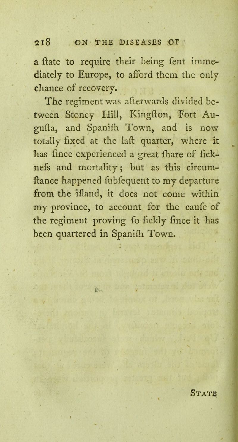 a ftate to require their being fent imme- diately to Europe, to afford them, the only- chance of recovery. The regiment was afterwards divided be- tween Stoney Hill, Kingfton, Fort Au- gufta, and Spanifh Town, and is now totally fixed at the laft quarter, where it has fince experienced a great fhare of fick- nefs and mortality; but as this circum- ftance happened fubfequent to my departure from the ifland, it does not come within my province, to account for the caufe of the regiment proving fo fickly fince it has been quartered in Spanifh Town. State