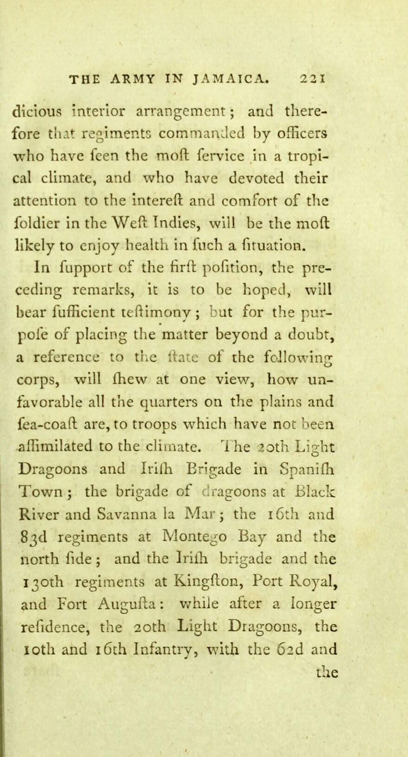 dicious interior arrangement; and there- fore that regiments commanded by officers who have feen the moft fervice in a tropi- cal climate, and who have devoted their attention to the intereft and comfort of the foldier in the Weft Indies, will be the moft likely to enjoy health in fuch a fituation. In fupport of the firft pofition, the pre- ceding remarks, it is to be hoped, will bear fuffkient tcftimony ; but for the pur- pofe of placing the matter beyond a doubt, a reference to the ltate of the following corps, will fhew at one view, how un- favorable all the quarters on the plains and fea-coaft are, to troops which have not been aftimilated to the climate. The 20th Li2:ht o Dragoons and Irilh Brigade in Spanifh Town j the brigade of dragoons at Black River and Savanna la Mar; the 16th and 83d regiments at IVlonte^o Bay and the north fide ; and the Irilh brigade and the 130th regiments at Kingfton, Port Royal, and Fort Augufta: while after a longer refidence, the 20th Light Dragoons, the 10th and 16th Infantrv, with the 62d and the