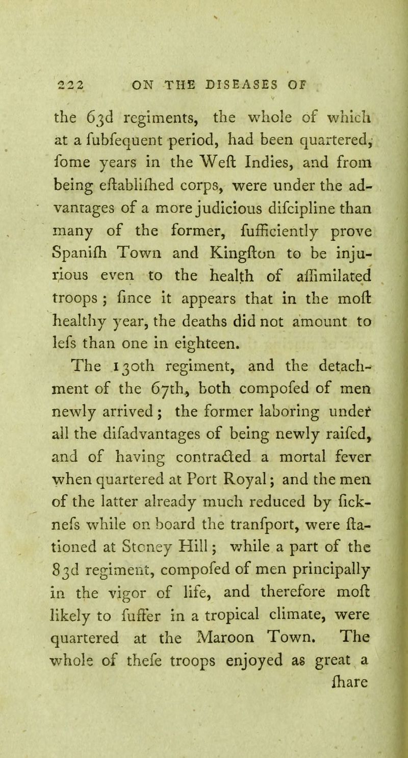 the 63d regiments, the whole of which at a fubfequent period, had been quartered, fome years in the Weft Indies, and from being eftablifhed corps, were under the ad- vantages of a more judicious difcipline than many of the former, fufficiently prove Spanifh Town and Kingfton to be inju- rious even to the health of aflimilated troops ; fmce it appears that in the moft healthy year, the deaths did not amount to lefs than one in eighteen. The 130th regiment, and the detach- ment of the 67th, both compofed of men newly arrived ; the former laboring under all the difadvantages of being newly raifed, and of having contracted a mortal fever when quartered at Port Royal; and the men of the latter already much reduced by fick- nefs while on board the tranfport, were (ra- tioned at Stcney Hill; while a part of the 83d regiment, compofed of men principally in the vigor of life, and therefore moft likely to fuffer in a tropical climate, were quartered at the Maroon Town. The whole of thefe troops enjoyed as great a fhare