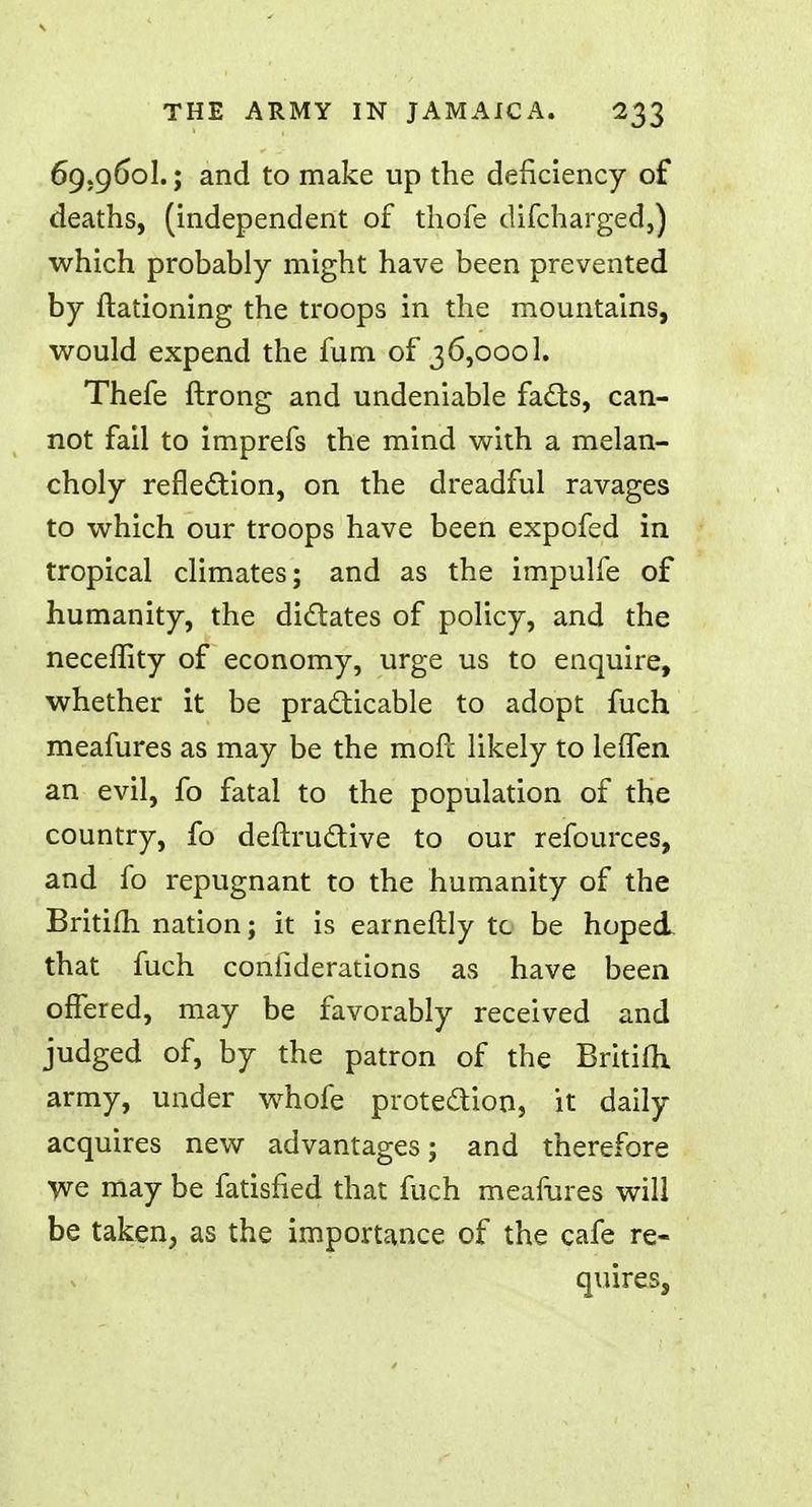 69.960I.; and to make up the deficiency of deaths, (independent of thofe difcharged,) which probably might have been prevented by ftationing the troops in the mountains, would expend the fum of 36,0001. Thefe ftrong and undeniable facts, can- not fail to imprefs the mind with a melan- choly reflection, on the dreadful ravages to which our troops have been expofed in tropical climates; and as the impulfe of humanity, the dictates of policy, and the neceffity of economy, urge us to enquire, whether it be practicable to adopt fuch meafures as may be the mofc likely to leflen an evil, fo fatal to the population of the country, fo deftructive to our refources, and fo repugnant to the humanity of the Britifh nation; it is earneftly tc be hoped that fuch confiderations as have been offered, may be favorably received and judged of, by the patron of the Britifh, army, under whofe protection, it daily acquires new advantages; and therefore we may be fatisfied that fuch meafures will be taken, as the importance of the cafe re- quires,