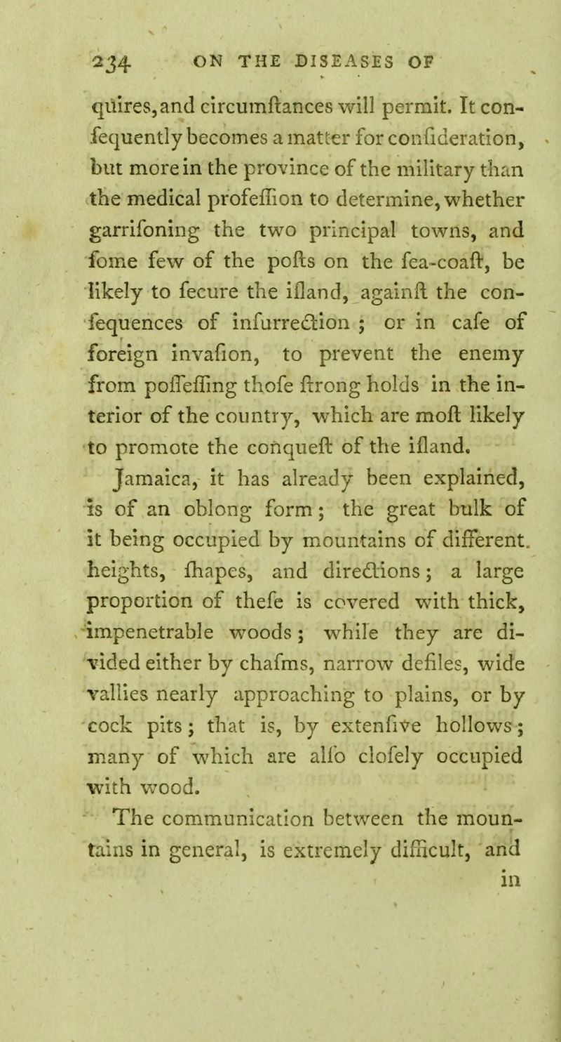 quires, and ciixumftances will permit. Itcon- fequently becomes a matter for confideration, but more in the province of the military than the medical profeffion to determine, whether garrifoning the two principal towns, and fome few of the polls on the fea-coaft, be likely to fecure the ifland, againft the con- fequences of infurrection ; or in cafe of foreign invafion, to prevent the enemy from pofieffing thofe ftrong holds in the in- terior of the country, which are raoft likely to promote the conqueft of the ifland. Jamaica, it has already been explained, is of an oblong form; the great bulk of it being occupied by mountains of different, heights, fhapes, and diredions; a large proportion of thefe is covered with thick, impenetrable woods; while they are di- vided either by chafms, narrow defiles, wide vallies nearly approaching to plains, or by cock pits; that is, by extenfive hollows; many of which are alio clofely occupied with wood. The communication between the moun- tains in general, is extremely difficult, and in