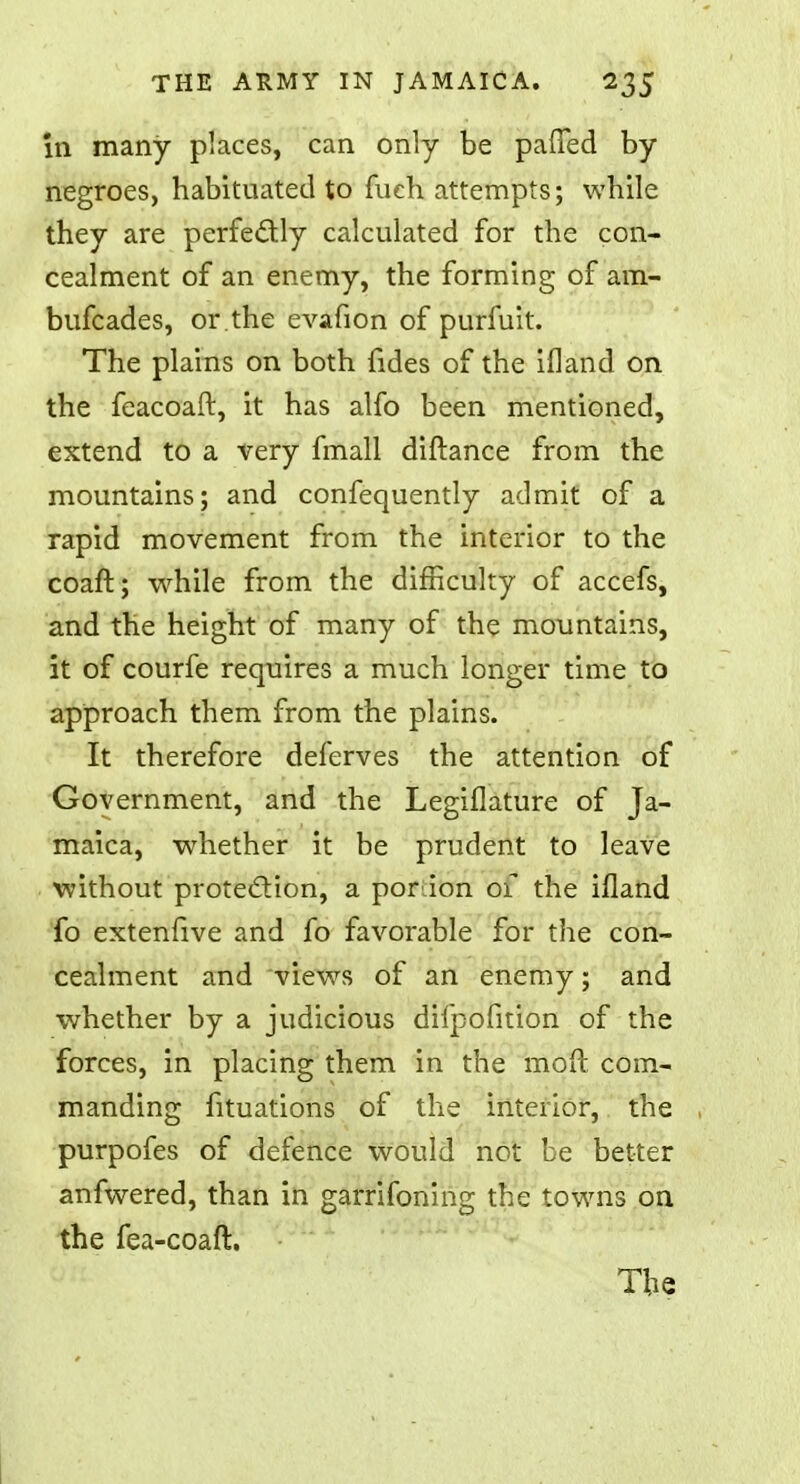 in many places, can only be paffed by negroes, habituated to fuch attempts; while they are perfectly calculated for the con- cealment of an enemy, the forming of am- bufcades, or .the evafion of purfuit. The plains on both fides of the ifland on the feacoaft, it has alfo been mentioned, extend to a very fmall diftance from the mountains; and confequently admit of a rapid movement from the interior to the coaft; while from the difficulty of accefs, and the height of many of the mountains, it of courfe requires a much longer time to approach them from the plains. It therefore deferves the attention of Government, and the Legiflature of Ja- maica, whether it be prudent to leave without protection, a ponion of the ifland fo extenfive and fo favorable for the con- cealment and views of an enemy; and whether by a judicious difpofition of the forces, in placing them in the moft com- manding fituations of the interior, the purpofes of defence would not be better anfwered, than in garrifoning the towns on the fea-coaft. The
