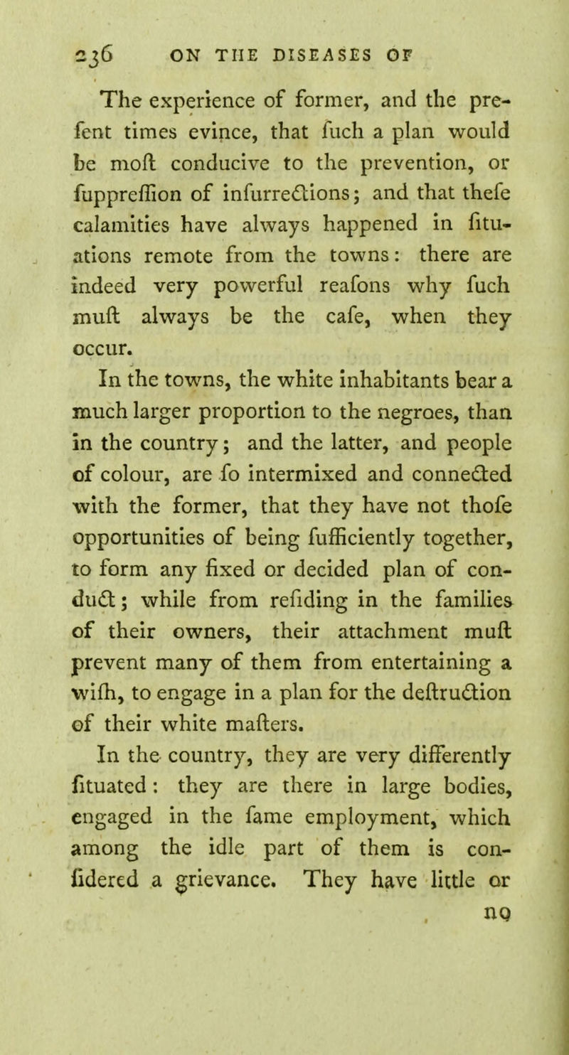The experience of former, and the pre- fent times evince, that fuch a plan would be moft conducive to the prevention, or fuppreffion of infurrettions; and that thefe calamities have always happened in fitu- ations remote from the towns: there are indeed very powerful reafons why fuch muft always be the cafe, when they occur. In the towns, the white inhabitants bear a much larger proportion to the negroes, than in the country; and the latter, and people of colour, are fo intermixed and connected with the former, that they have not thofe opportunities of being fufficiently together, to form any fixed or decided plan of con- duct ; while from refiding in the families of their owners, their attachment muft prevent many of them from entertaining a wifh, to engage in a plan for the deftruction of their white matters. In the country, they are very differently fituated: they are there in large bodies, engaged in the fame employment, which among the idle part of them is con- fidered a grievance. They have little or HQ