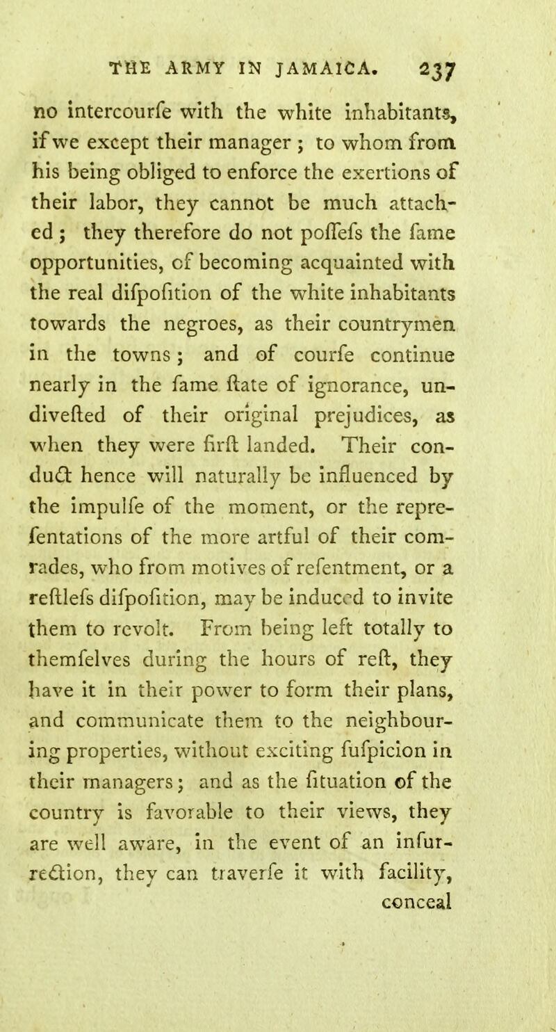 no intercourfe with the white inhabitants, if we except their manager ; to whom from his being obliged to enforce the exertions of their labor, they cannot be much attach- ed ; they therefore do not poffefs the fame opportunities, of becoming acquainted with the real difpofition of the white inhabitants towards the negroes, as their countrymen in the towns; and of courfe continue nearly in the fame ftate of ignorance, un- diverted of their original prejudices, as when they were rirft landed. Their con- duel: hence will naturally be influenced by the impulfe of the moment, or the repre- fentations of the more artful of their com- rades, who from motives of refentment, or a reftlefs difpofition, may be induced to invite them to revolt. From being left totally to themfelves during the hours of reft, they have it in their power to form their plans, and communicate them to the neighbour- ing properties, without exciting fufpicion in their managers; and as the fituation of the country is favorable to their views, they are well aware, in the event of an infur- rection, they can traverfe it with facility, conceal