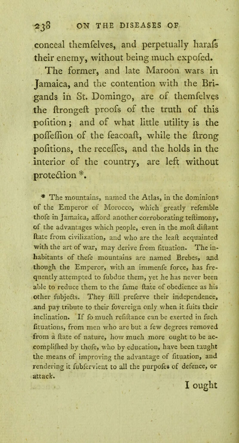 conceal themfelves, and perpetually harafs their enemy, without being much expofed. . The former, and late Maroon wars in Jamaica, and the contention with the Bri- gands in St. Domingo, are of themfelves the ftrongeft proofs of the truth of this poiition; and of what little utility is the pofTeffion of the feacoaft, while the ftrong pofitions, the recelfes, and the holds in the interior of the country, are left without protection *. * The mountains, named the Atlas, in the dominions of the Emperor of Morocco, which greatly refemble thofe in Jamaica, afford another corroborating teftimony, of the advantages which people, even in the raoft diftant ftate from civilization, and who are the leaft acquainted with the art of war, may derive from fituation. The in- habitants of thefe mountains are named Brebes, and though the Emperor, with an immenfe force, has fre- quently attempted to fubdue them, yet he has never been able to reduce them to the fame ftate of obedience as his other fubjedts. They ftill preferve their independence, and pay tribute to their fovereign only when it fuits their inclination. If fo much refiftance can be exerted in fuch fituations, from men who are but a few degrees removed from a ftate of nature, how much more ought to be ac- compliflied by thofe, who by education, have been taught the means of improving the advantage of fituation, and rendering it fubfervient to all the purpofes of defence, or attack. I ought