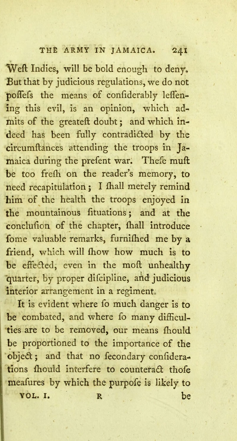 Weft Indies, will be bold enough to deny. But that by judicious regulations, we do not poffefs the means of confiderably leffen- ing this evil, is an opinion, which ad- mits of the greateft doubt; and which in- deed has been fully contradicted by the circumftances attending the troops in Ja- maica during the prefent war. Thefe muft be too frefh on the reader's memory, to need recapitulation; I mail merely remind him of the health the troops enjoyed in the mountainous fituations; and at the conclufion of the chapter, mall introduce fome valuable remarks, furnifhed me by a friend, which will {how how much is to be effected, even in the raoft unhealthy quarter, by proper difcipline, and judicious interior arrangement in a regiment It is evident where fo much danger is to be combated, and where fo many difficul- ties are to be removed, our means mould, be proportioned to the importance of the object; and that no fecondary confidera- tions mould interfere to counteract thofe meafures by which the purpofe is likely to vol. i. r be