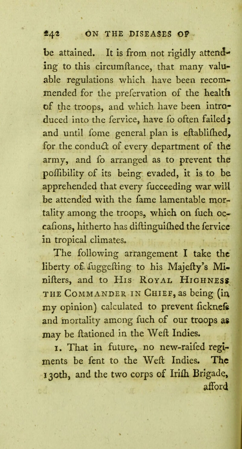 be attained. It is from not rigidly attend- ing to this circumftance, that many valu- able regulations which have been recom- mended for the prefervation of the health of the troops, and which have been intro- duced into the fervice, have fo often failed; and until fome general plan is eftablifhed, for the conduct of every department of the army, and fo arranged as to prevent the poffibility of its being evaded, it is to be apprehended that every fucceeding war will be attended with the fame lamentable mor- tality among the troops, which on fuch oc- cafions, hitherto has diftinguiftied the fervice in tropical climates. The following arrangement I take the liberty of fuggefting to his Majefty's Mi- nifters, and to His Royal Highnes* the Commander in Chief, as being (in my opinion) calculated to prevent ficknefe and mortality among fuch of our troops a $ may be ftationed in the Weft Indies. i. That in future, no new-raifed regi- ments be fent to the Weft Indies. The 130th, and the two corps of Iri£h Brigade, afford