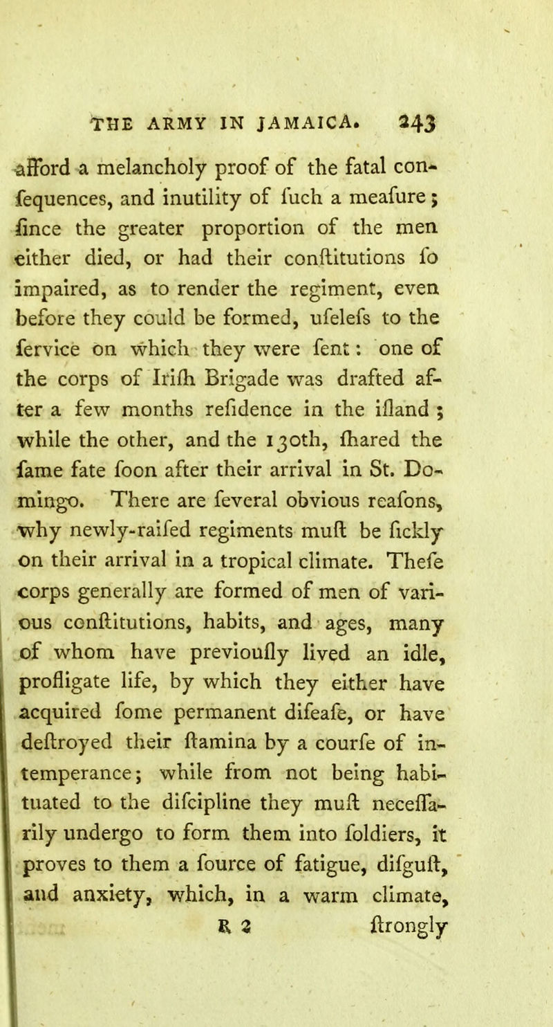 ■afford a melancholy proof of the fatal con- fequences, and inutility of luch a meafure; fmce the greater proportion of the men either died, or had their conftitutions fo impaired, as to render the regiment, even before they could be formed, ufelefs to the fervice on which they were fent: one of the corps of Irifh Brigade was drafted af- ter a few months refidence in the ifland ; while the other, and the 130th, fhared the fame fate foon after their arrival in St. Do- mingo. There are feveral obvious reafons, why newly-raifed regiments muft be fickly on their arrival in a tropical climate. Thefe corps generally are formed of men of vari- ous conftitutions, habits, and ages, many of whom have previoufly lived an idle, profligate life, by which they either have acquired fome permanent difeafe, or have deftroyed their ftamina by a courfe of in- temperance; while from not being habi- tuated to the difcipline they muft neceffa- rily undergo to form them into foldiers, it proves to them a fource of fatigue, difguft, and anxiety, which, in a warm climate, I* 3 ftrongly