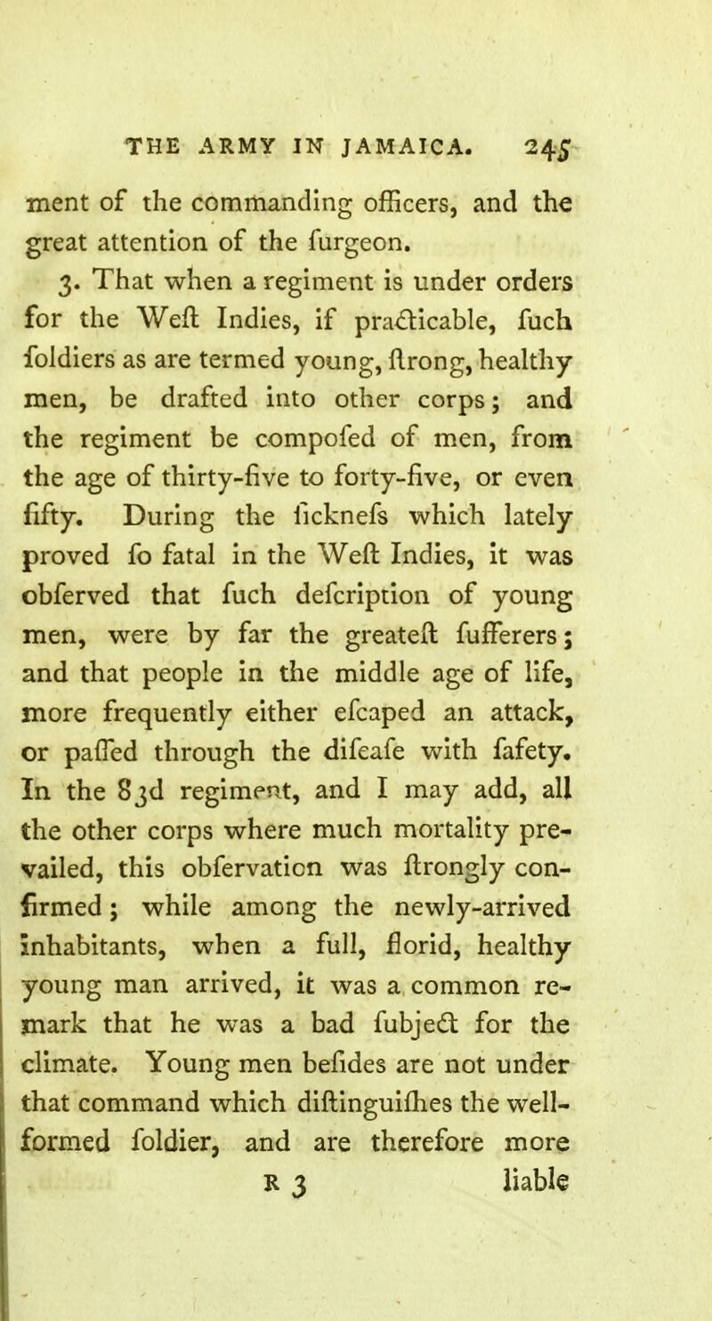 ment of the commanding officers, and the great attention of the furgeon. 3. That when a regiment is under orders for the Weft Indies, if practicable, fuch foldiers as are termed young, ftrong, healthy- men, be drafted into other corps; and the regiment be compofed of men, from the age of thirty-five to forty-five, or even fifty. During the ilcknefs which lately proved fo fatal in the Weft Indies, it was obferved that fuch defcription of young men, were by far the greatefl fufFerers; and that people in the middle age of life, more frequently either efcaped an attack, or pafTed through the difeafe with fafety. In the 83d regiment, and I may add, all the other corps where much mortality pre- vailed, this obfervaticn was ftrongly con- firmed ; while among the newly-arrived inhabitants, when a full, florid, healthy- young man arrived, it was a common re- mark that he was a bad fubject for the climate. Young men befides are not under that command which diftinguifh.es the well- formed foldier, and are therefore more R 3 liable