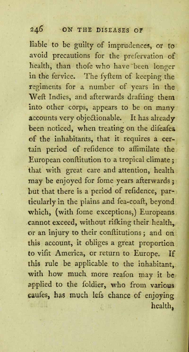 liable to be guilty of imprudences, or to avoid precautions for the prefervation of health, than thofe who have been longer in the fervice. The fyftem of keeping the regiments for a number of years in the Weft Indies, and afterwards drafting them into other corps, appears to be on many accounts very obje&ionable. It has already been noticed, when treating on the difeafea of the inhabitants, that it requires a cer- tain period of refidence to affimilate the European conftitution to a tropical climate ; that with great care and attention, health may be enjoyed for fome years afterwards j but that there is a period of refidence, par- ticularly in the plains and fea-coaft, beyond which, (with fome exceptions,) Europeans cannot exceed, without rifking their health* or an injury to their conftitutions ; and on this account, it obliges a great proportion to vifit America, or return to Europe. If this rule be applicable, to the inhabitant, with how much more reafon may it be applied to the foldier, who from various caufes, has much lefs chance of enjoying health,