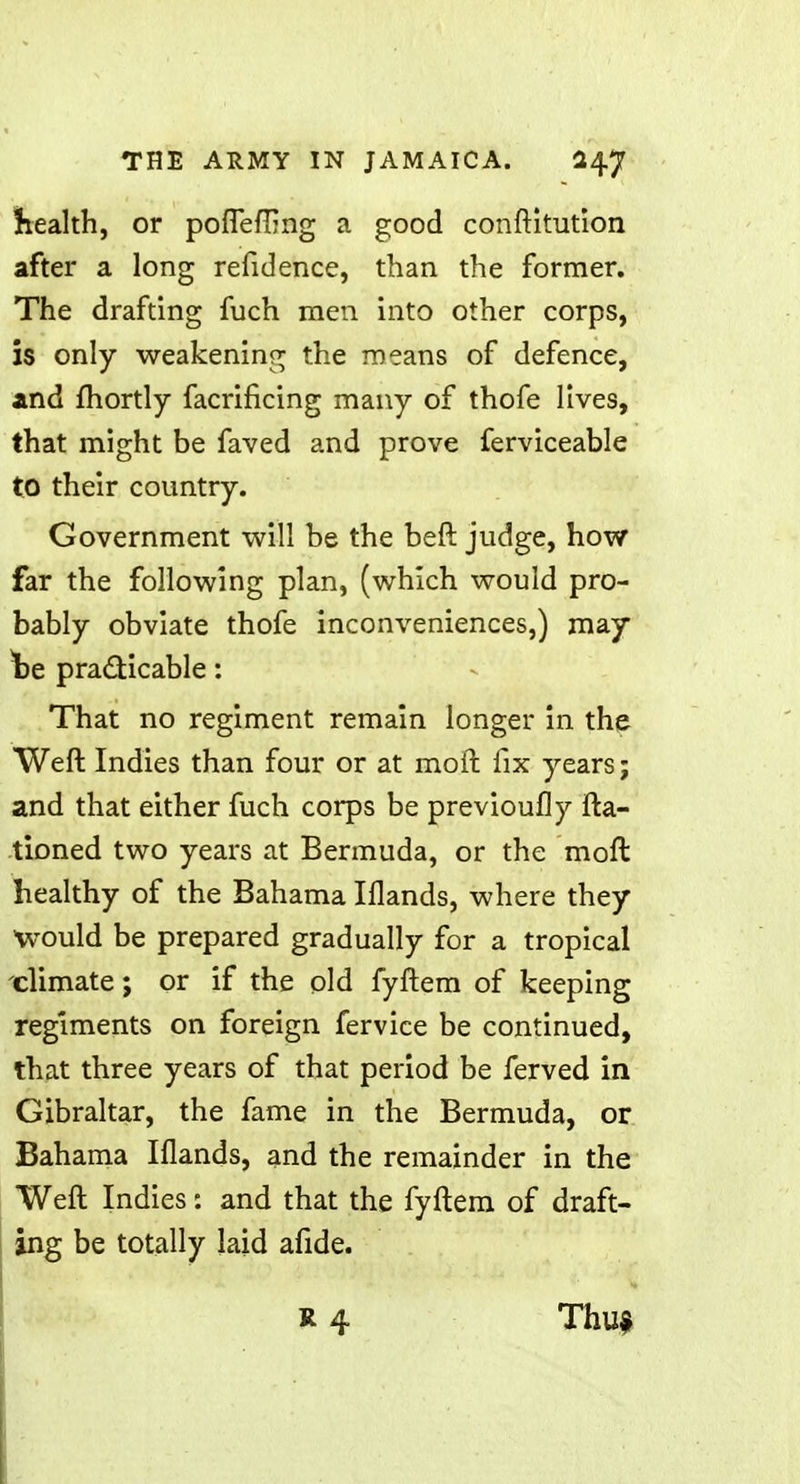 health, or pofleffing a good conftitution after a long refidence, than the former. The drafting fuch men into other corps, is only weakening the means of defence, and fhortly facrificing many of thofe lives, that might be faved and prove ferviceable to their country. Government will be the beft judge, how far the following plan, (which would pro- bably obviate thofe inconveniences,) may \>e practicable: That no regiment remain longer in the Weft Indies than four or at moil fix years; and that either fuch corps be previoufly fta- tioned two years at Bermuda, or the molt healthy of the Bahama Iflands, where they would be prepared gradually for a tropical climate; or if the old fyftem of keeping regiments on foreign fervice be continued, that three years of that period be ferved in Gibraltar, the fame in the Bermuda, or Bahama Iflands, and the remainder in the Weft Indies: and that the fyftem of draft- ing be totally laid afide. a 4 Thu*