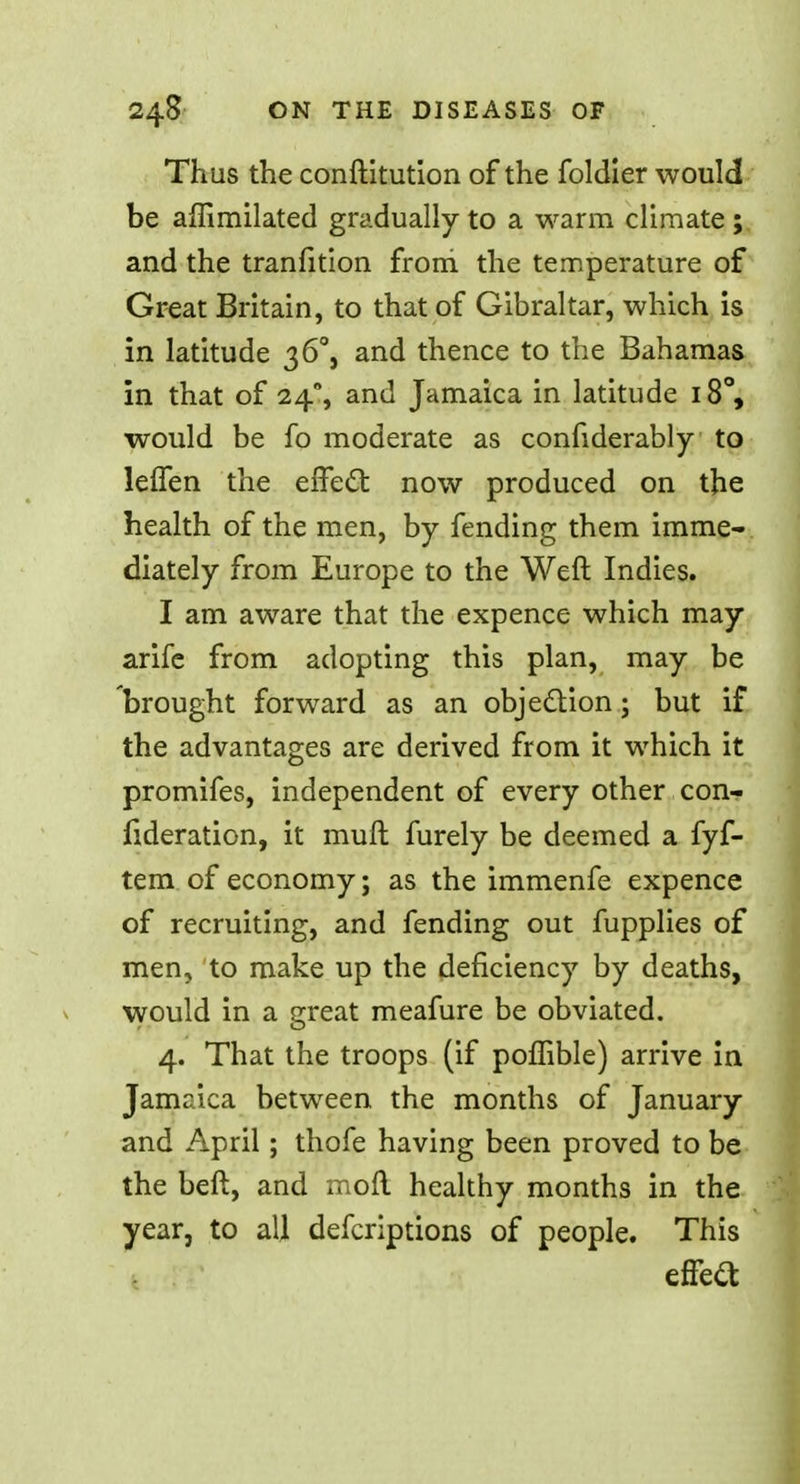 Thus the conftitution of the foldier would be affimilated gradually to a warm climate ; and the tranfition from, the temperature of Great Britain, to that of Gibraltar, which is in latitude 3 6°, and thence to the Bahamas in that of 24% and Jamaica in latitude 18°, would be fo moderate as confiderably to leffen the effect now produced on the health of the men, by fending them imme- diately from Europe to the Weft Indies. I am aware that the expence which may arife from adopting this plan, may be brought forward as an objection; but if the advantages are derived from it which it promifes, independent of every other con- fideration, it muft furely be deemed a fyf- tem of economy; as the immenfe expence of recruiting, and fending out fupplies of men, to make up the deficiency by deaths, would in a great meafure be obviated. 4. That the troops (if poffible) arrive in Jamaica between the months of January and April; thofe having been proved to be the beft, and moil healthy months in the year, to all defcriptions of people. This effect