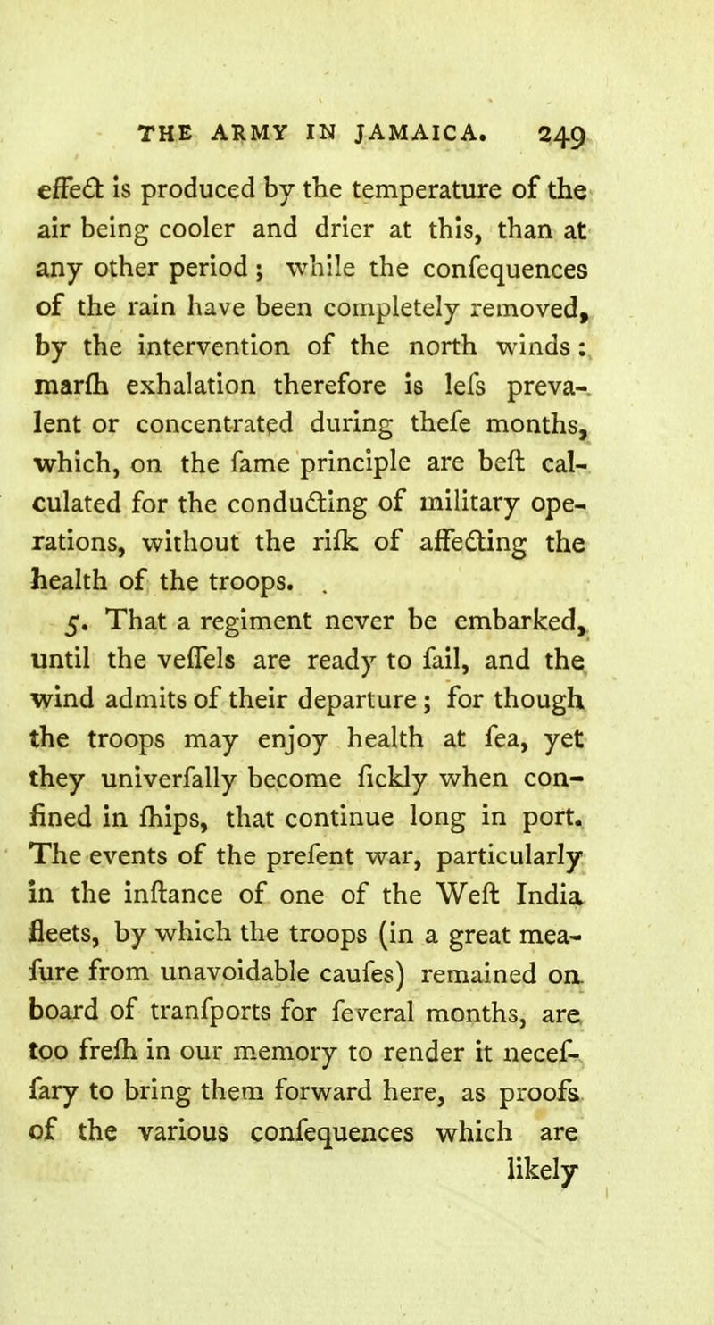 efFect is produced by the temperature of the air being cooler and drier at this, than at any other period ; while the confequences of the rain have been completely removed, by the intervention of the north winds: marfti exhalation therefore is lefs preva- lent or concentrated during thefe months, which, on the fame principle are belt cal- culated for the conducting of military ope- rations, without the rifk of affecting the health of the troops. . 5. That a regiment never be embarked, until the vefTels are ready to fail, and the wind admits of their departure; for though the troops may enjoy health at fea, yet they univerfally become fickly when con- fined in mips, that continue long in port. The events of the prefent war, particularly in the inftance of one of the Weft India fleets, by which the troops (in a great mea- fure from unavoidable caufes) remained oa board of tranfports for feveral months, are too frefh in our memory to render it necef- fary to bring them forward here, as proofs of the various confequences which are likely