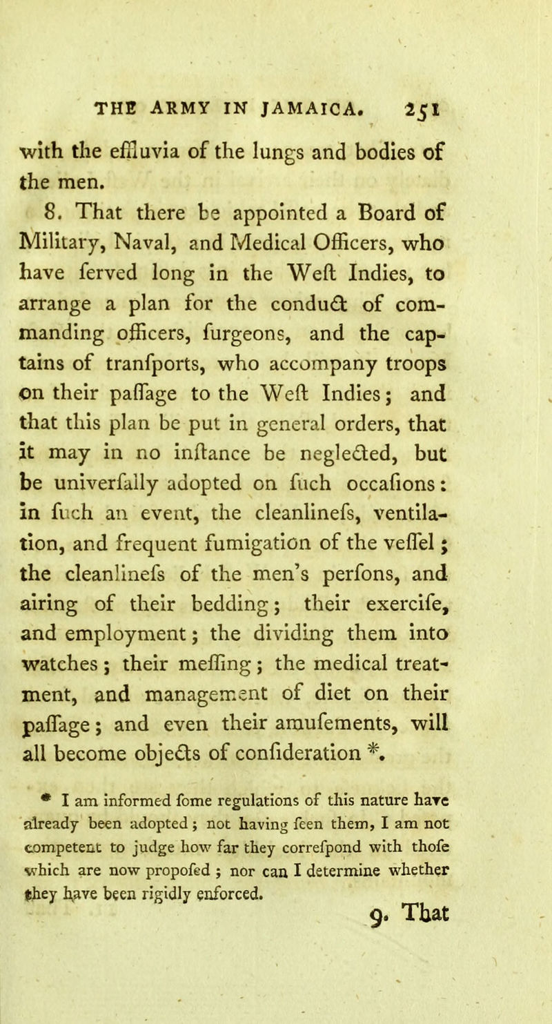 with the effluvia of the lungs and bodies of the men. 8. That there be appointed a Board of Military, Naval, and Medical Officers, who have ferved long in the Weft Indies, to arrange a plan for the conduct: of com- manding officers, furgeons, and the cap- tains of tranfports, who accompany troops on their paflage to the Weft Indies; and that this plan be put in general orders, that it may in no inftance be negle&ed, but be univerfaily adopted on fuch occafions: in fuch an event, the cleanlinefs, ventila- tion, and frequent fumigation of the veflel; the cleanlinefs of the men's perfons, and airing of their bedding; their exercife, and employment; the dividing them into watches ; their meffing ; the medical treat- ment, and management of diet on their paflage; and even their araufements, will all become objects of confideration % * I am informed fome regulations of this nature hare already been adopted; not having feen them, I am not competent to judge how far they correfpond with thofc which are now propofed ; nor can I determine whether they have been rigidly enforced.