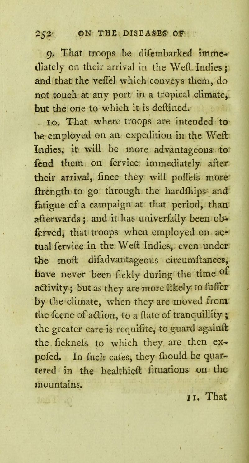 9, That troops be difembarked imme- diately on their arrival in the Weft Indies; and that the velfel which conveys them, do not touch at any port in a tropical climate, but the one to which it is deftined. 10. That where troops are intended to be employed on an expedition in the Weft Indies, it will be more advantageous to fend them on fervice immediately after their arrival, fince they will poffefs more ftrength to go through the hardfhips and fatigue of a campaign at that period, than afterwards ; and it has univerfally been ob- ferved, that troops when employed on ac- tual fervice in the Weft Indies, even under the moft difadvantageous circumftances, have never been fickly during the time °f activity; but as they are more likely to fuffer by the climate, when they are moved from the fcene of a&ion, to a ftate of tranquillity ; the greater care is requifite, to guard againft the ficknefs to which they are then ex- pofed. In fuch cafes, they mould be quar- tered in the healthieft fituations on the mountains.